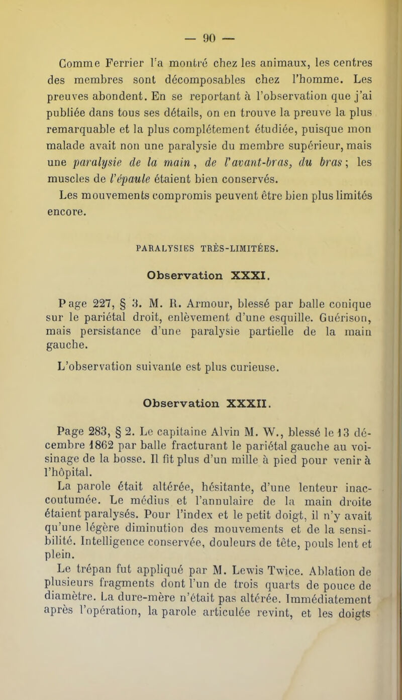 Comme Ferrier l'a montré chez les animaux, les centres des membres sont décomposables chez l’homme. Les preuves abondent. En se reportant à l’observation que j’ai publiée dans tous ses détails, on en trouve la preuve la plus remarquable et la plus complètement étudiée, puisque mon malade avait non une paralysie du membre supérieur, mais une paralysie de la main, de l'avant-bras, du bras ; les muscles de l'épaule étaient bien conservés. Les mouvements compromis peuvent être bien plus limités encore. PARALYSIES TRÈS-LIMITÉES. Observation XXXI. Page 227, § 3. M. R. Armour, blessé par balle conique sur le pariétal droit, enlèvement d’une esquille. Guérison, mais persistance d’une paralysie partielle de la main gauche. L’observation suivante est plus curieuse. Observation XXXII. Page 283, § 2. Le capitaine Alvin M. W., blessé le 13 dé- cembre 1862 par balle fracturant le pariétal gauche au voi- sinage de la bosse. Il fit plus d’un mille à pied pour venir à l’hôpital. La parole était altérée, hésitante, d’une lenteur inac- coutumée. Le médius et l’annulaire de la main droite étaient paralysés. Pour l’index et le petit doigt, il n’y avait qu’une légère diminution des mouvements et de la sensi- bilité. Intelligence conservée, douleurs de tête, pouls lent et plein. Le trépan fut appliqué par M. Lewis Twice. Ablation de plusieurs fragments dont l’un de trois quarts de pouce de diamètre. La dure-mère n’était pas altérée. Immédiatement après l’opération, la parole articulée revint, et les doigts