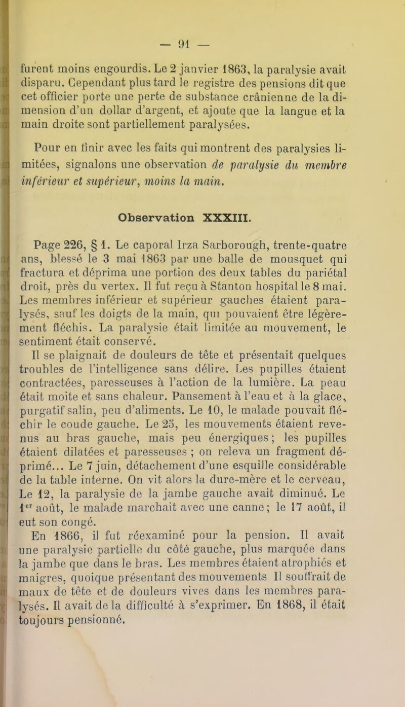 furent moins engourdis. Le 2 janvier 1863, la paralysie avait disparu. Cependant plus tard le registre des pensions dit que cet officier porte une perte de substance crânienne de la di- mension d’un dollar d’argent, et ajoute que la langue et la main droite sont partiellement paralysées. Pour en finir avec les faits qui montrent des paralysies li- mitées, signalons une observation de paralysie du membre 1 inférieur et supérieur, moins la main. n Observation XXXIII. Page 226, § 1. Le caporal lrza Sarborough, trente-quatre ans, blessé le 3 mai 1863 par une balle de mousquet qui fractura et déprima une portion des deux tables du pariétal droit, près du vertex. Il fut reçu à Stanton hospital le 8 mai. Les membres inférieur et supérieur gauches étaient para- lysés, sauf les doigts de la main, qui pouvaient être légère- ment fléchis. La paralysie était limitée au mouvement, le sentiment était conservé. Il se plaignait de douleurs de tête et présentait quelques troubles de l’intelligence sans délire. Les pupilles étaient contractées, paresseuses à l’action de la lumière. La peau était moite et sans chaleur. Pansement à l’eau et à la glace, purgatif salin, peu d’aliments. Le 10, le malade pouvait flé- chir le coude gauche. Le 2o, les mouvements étaient reve- nus au bras gauche, mais peu énergiques ; les pupilles étaient dilatées et paresseuses ; on releva un fragment dé- primé... Le 7 juin, détachementd’une esquille considérable de la table interne. On vit alors la dure-mère et le cerveau, Le 12, la paralysie de la jambe gauche avait diminué. Le 1er août, le malade marchait avec une canne; le 17 août, il eut son congé. En 1866, il fut réexaminé pour la pension. Il avait une paralysie partielle du côté gauche, plus marquée dans la jambe que dans le bras. Les membres étaient atrophiés et maigres, quoique présentant des mouvements 11 souffrait de maux de tête et de douleurs vives dans les membres para- lysés. Il avait delà difficulté à s’exprimer. En 1868, il était toujours pensionné.