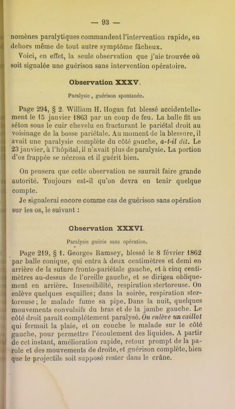 noraènes paralytiques commandent l’intervention rapide, eu dehors même de tout autre symptôme fâcheux. Voici, en effet, la seule observation que j’aie trouvée où soit signalée une guérison sans intervention opératoire. Observation XXXV. Paralysie, guérison spontanée. Page 294, § 2. William H. Hogan fut blessé accidentelle- ment le 15 janvier 1863 par un coup de feu. La balle fit un séton sous le cuir chevelu en fracturant le pariétal droit au voisinage de la bosse pariétale. Au moment de la blessure, il avait une paralysie complète du côté gauche, a-t-il dit. Le 23 janvier, à l’hôpital, il n’avait plus de paralysie. La portion d’os frappée se nécrosa et il guérit bien. On pensera que cette observation ne saurait faire grande autorité. Toujours est-il qu’on devra en tenir quelque compte. Je signalerai encore comme cas de guérison sans opération sur les os, le suivant : Observation XXXVI. Paralysie guérie sans opération. • Page 219, § i. Georges Ramsey, blessé le 8 février 1862 par balle conique, qui entra à deux centimètres et demi en arrière de la suture fronto-pariétale gauche, et à cinq centi- mètres au-dessus de l’oreille gauche, et se dirigea oblique- ment en arrière. Insensibilité, respiration stertoreuse. On l enlève quelques esquilles; dans la soirée, respiration ster- toreuse; le malade fume sa pipe. Dans la nuit, quelques I mouvements convulsifs du bras et de la jambe gauche. Le I côté droit paraît complètement paralysé. On enlève un caillot I qui fermait la plaie, et on couche le malade sur le côté ! gauche, pour permettre l’écoulement des liquides. A partir h! de cet instant, amélioration rapide, retour prompt de la pa- role et des mouvements de droite, et guérison complète, bien que le projectile soit supposé rester dans le crâne.