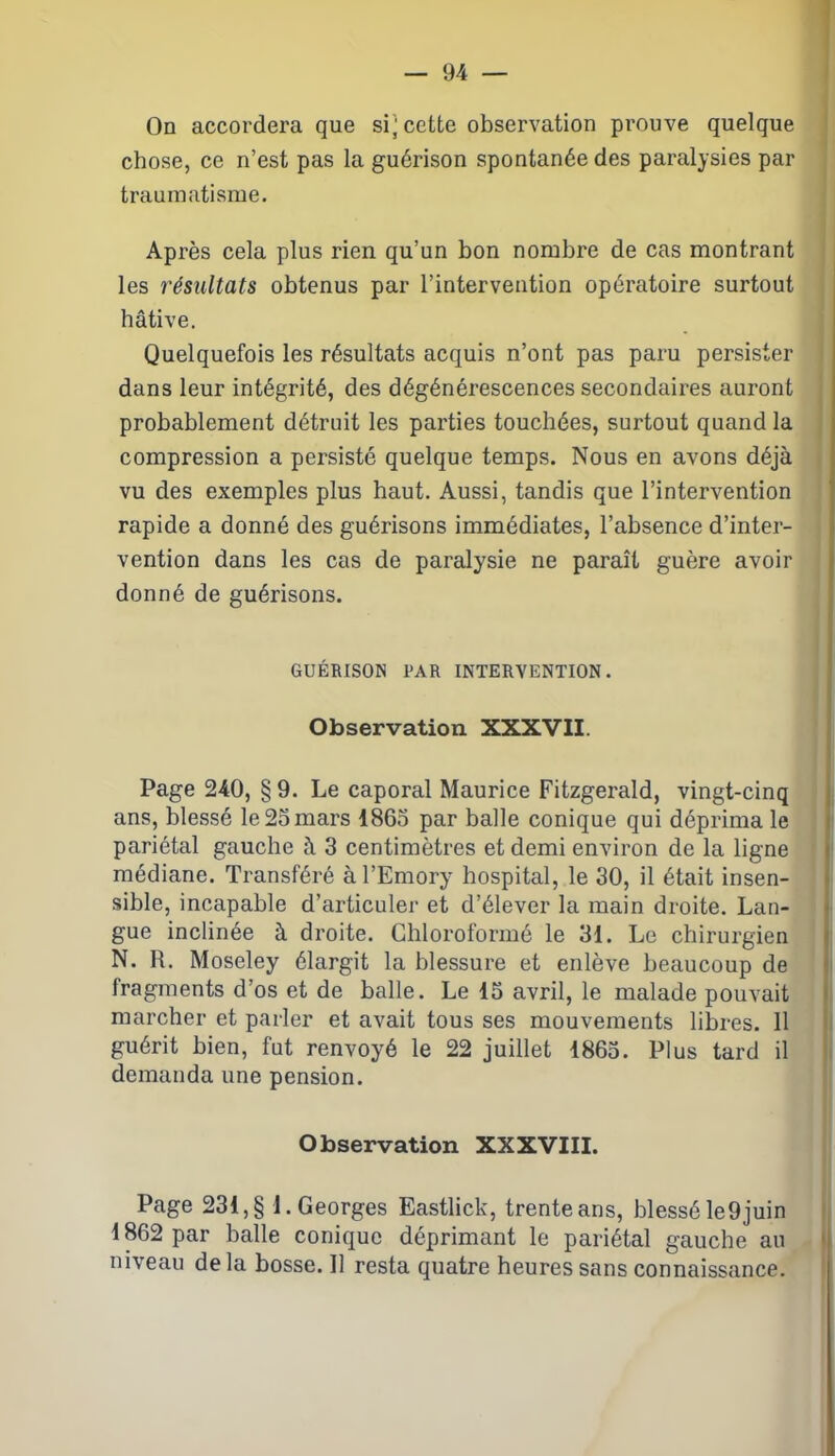 On accordera que sucette observation prouve quelque chose, ce n’est pas la guérison spontanée des paralysies par traumatisme. Après cela plus rien qu’un bon nombre de cas montrant les résultats obtenus par l’intervention opératoire surtout hâtive. Quelquefois les résultats acquis n’ont pas paru persister dans leur intégrité, des dégénérescences secondaires auront probablement détruit les parties touchées, surtout quand la compression a persisté quelque temps. Nous en avons déjà vu des exemples plus haut. Aussi, tandis que l’intervention rapide a donné des guérisons immédiates, l’absence d’inter- vention dans les cas de paralysie ne paraît guère avoir donné de guérisons. GUÉRISON 1JAR INTERVENTION. Observation XXXVII. Page 240, § 9. Le caporal Maurice Fitzgerald, vingt-cinq ans, blessé le 25 mars 1865 par balle conique qui déprima le pariétal gauche à 3 centimètres et demi environ de la ligne médiane. Transféré àl’Emory hospital, le 30, il était insen- sible, incapable d’articuler et d’élever la main droite. Lan- gue inclinée à droite. Chloroformé le 31. Le chirurgien N. R. Moseley élargit la blessure et enlève beaucoup de fragments d’os et de balle. Le 15 avril, le malade pouvait marcher et parler et avait tous ses mouvements libres. Il guérit bien, fut renvoyé le 22 juillet 1865. Plus tard il demanda une pension. Observation XXXVIII. Page 231, § 1. Georges Eastlick, trente ans, blessé le9juin 1862 par balle conique déprimant le pariétal gauche au niveau de la bosse. Il resta quatre heures sans connaissance.