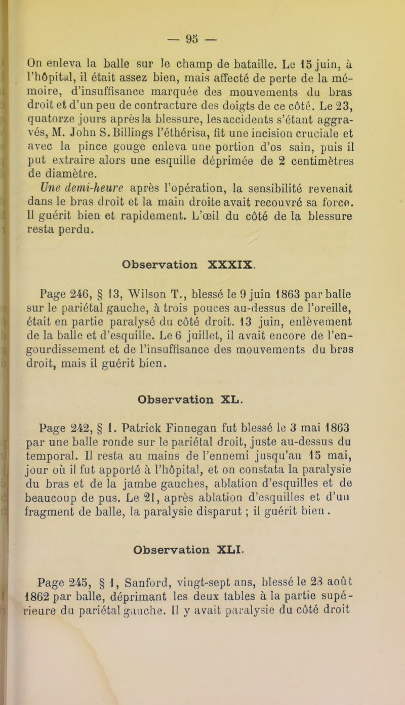 On enleva la balle sur le champ de bataille. Le 15 juin, à l’hôpital, il était assez bien, mais affecté de perte de la mé- moire, d’insuffisance marquée des mouvements du bras droit et d’un peu de contracture des doigts de ce côté. Le 23, quatorze jours après la blessure, lesaccideuts s’étant aggra- vés, M. John S.Billings l’éthérisa, fit une incision cruciale et avec la pince gouge enleva une portion d’os sain, puis il put extraire alors une esquille déprimée de 2 centimètres de diamètre. Une demi-heure après l’opération, la sensibilité revenait dans le bras di'oit et la main droite avait recouvré sa force. 11 guérit bien et rapidement. L’œil du côté de la blessure resta perdu. Observation XXXIX. Page 246, § 13, Wilson T., blessé le 9 juin 1863 par balle sur le pariétal gauche, à trois pouces au-dessus de l’oreille, était en partie paralysé du côté droit. 13 juin, enlèvement de la balle et d’esquille. Le 6 juillet, il avait encore de l’en- gourdissement et de l’insuffisance des mouvements du bras droit, mais il guérit bien. Observation XL. Page 242, § 1. Patrick Finnegan fut blessé le 3 mai 1863 par une balle ronde sur le pariétal droit, juste au-dessus du temporal. Il resta au mains de l’ennemi jusqu’au 15 mai, jour où il fut apporté à l’hôpital, et on constata la paralysie du bras et de la jambe gauches, ablation d’esquilles et de beaucoup de pus. Le 21, après ablation d’esquilles et d’un fragment de balle, la paralysie disparut ; il guérit bien . Observation XLI. Page 245, § 1, Sanford, vingt-sept ans, blessé le 28 août 1862 par balle, déprimant les deux tables à la partie supé- rieure du pariétal gauche. Il y avait paralysie du côté droit