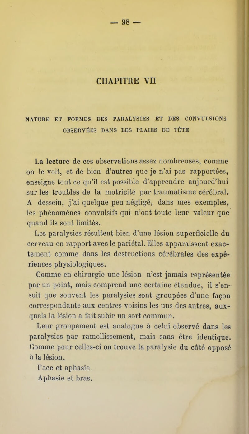 CHAPITRE VII NATURE ET FORMES DES PARALYSIES ET DES CONVULSIONS OBSERVÉES DANS LES PLAIES DE TÊTE La lecture de ces observations assez nombreuses, comme on le voit, et de bien d’autres que je n’ai pas rapportées, enseigne tout ce qu’il est possible d’apprendre aujourd’hui sur les troubles de la motricité par traumatisme cérébral. A dessein, j’ai quelque peu négligé, dans mes exemples, les phénomènes convulsifs qui n’ont toute leur valeur que quand ils sont limités. Les paralysies résultent bien d’une lésion superficielle du cerveau en rapport avec le pariétal. Elles apparaissent exac- tement comme dans les destructions cérébrales des expé- riences physiologiques. Comme en chirurgie une lésion n’est jamais représentée par un point, mais comprend une certaine étendue, il s’en- suit que souvent les paralysies sont groupées d’une façon correspondante aux centres voisins les uns des autres, aux- quels la lésion a fait subir un sort commun. Leur groupement est analogue à celui observé dans les paralysies par ramollissement, mais sans être identique. Comme pour celles-ci on trouve la paralysie du côté opposé h la lésion. Face et aphasie. Aphasie et bras.
