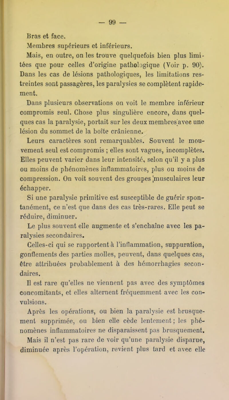 Bras et face. Membres supérieurs et inférieurs. Mais, en outre, on les trouve quelquefois bien plus limi- tées que pour celles d’origine pathologique (Voir p. 90). Dans les cas de lésions pathologiques, les limitations res- treintes sont passagères, les paralysies se complètent rapide- ment. Dans plusieurs observations on voit le membre inférieur compromis seul. Chose plus singulière encore, dans quel- ques cas la paralysie, portait sur les deux membres avec une lésion du sommet de la boîte crânienne. Leurs caractères sont remarquables. Souvent le mou- vement seul est compromis ; elles sont vagues, incomplètes. Elles peuvent varier dans leur intensité, selon qu’il y a plus ou moins de phénomènes inflammatoires, plus ou moins de compression. On voit souvent des groupes [musculaires leur échapper. Si une paralysie primitive est susceptible de guérir spon- tanément, ce n’est que dans des cas très-rares. Elle peut se réduire, diminuer. Le plus souvent elle augmente et s’enchaîne avec les pa- ralysies secondaires. Celles-ci qui se rapportent à l’inflammation, suppuration, gonflements des parties molles, peuvent, dans quelques cas, être attribuées probablement à des hémorrhagies secon- daires. Il est rare qu’elles ne viennent pas avec des symptômes concomitants, et elles alternent fréquemment avec les con- vulsions. Après les opérations, ou bien la paralysie est brusque- ment supprimée, ou bien elle cède lentement ; les phé- nomènes inflammatoires ne disparaissent pas brusquement. Mais il n’est pas rare de voir qu’une paralysie disparue, diminuée après l’opération, revient plus tard et avec elle