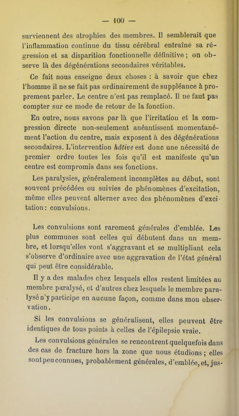 surviennent des atrophies des membres. 11 semblerait que l’inflammation continue du tissu cérébral entraîné sa ré- gression et sa disparition fonctionnelle définitive ; on ob- serve là des dégénérations secondaires véritables. Ce fait nous enseigne deux choses : à savoir que chez l’homme il ne se fait pas ordinairement de suppléance à pro- prement parler. Le centre n’est pas remplacé. Il ne faut pas compter sur ce mode de retour de la fonction. En outre, nous savons par là que l’irritation et la com- pression directe non-seulement anéantissent momentané- ment l’action du centre, mais exposent à des dégénérations secondaires. L’intervention hâtive est donc une nécessité de premier ordre toutes les fois qu’il est manifeste qu’un centre est compromis dans ses fonctions. Les paralysies, généralement incomplètes au début, sont souvent précédées ou suivies de phénomènes d’excitation, même elles peuvent alterner avec des phénomènes d’exci- tation: convulsions. Les convulsions sont rarement générales d’emblée. Les plus communes sont celles qui débutent dans un mem- bre, et lorsqu’elles vont s’aggravant et se multipliant cela s’observe d’ordinaire avec une aggravation de l’état général qui peut être considérable. Il y a des malades chez lesquels elles restent limitées au membre paralysé, et d’autres chez lesquels le membre para- lysé n'y participe en aucune façon, comme dans mon obser- vation. Si les convulsions se généralisent, elles peuvent être identiques de tous points à celles de l’épilepsie vraie. Les convulsions générales se rencontrent quelquefois dans des cas de fracture hors la zone que nous étudions ; elles sontpeuconnues, probablement générales, d’emblée, et, jus-