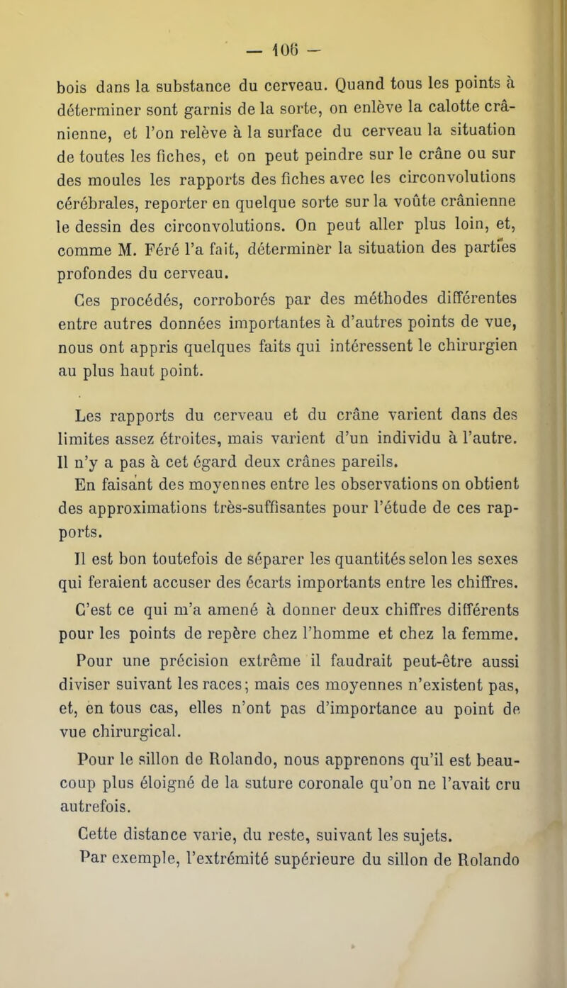 — 10(3 - bois dans la substance du cerveau. Quand tous les points à déterminer sont garnis de la sorte, on enlève la calotte crâ- nienne, et l’on relève à la surface du cerveau la situation de toutes les fiches, et on peut peindre sur le crâne ou sur des moules les rapports des fiches avec les circonvolutions cérébrales, reporter en quelque sorte sur la voûte crânienne le dessin des circonvolutions. On peut aller plus loin, et, comme M. Féré l’a fait, déterminer la situation des partfes profondes du cerveau. Ces procédés, corroborés par des méthodes différentes entre autres données importantes à d’autres points de vue, nous ont appris quelques faits qui intéressent le chirurgien au plus haut point. Les rapports du cerveau et du crâne varient dans des limites assez étroites, mais varient d’un individu à l’autre. Il n’y a pas à cet égard deux crânes pareils. En faisant des moyennes entre les observations on obtient des approximations très-suffisantes pour l’étude de ces rap- ports. Il est bon toutefois de séparer les quantités selon les sexes qui feraient accuser des écarts importants entre les chiffres. C’est ce qui m’a amené à donner deux chiffres différents pour les points de repère chez l’homme et chez la femme. Pour une précision extrême il faudrait peut-être aussi diviser suivant les races; mais ces moyennes n’existent pas, et, en tous cas, elles n’ont pas d’importance au point de vue chirurgical. Pour le sillon de Rolando, nous apprenons qu’il est beau- coup plus éloigné de la suture coronale qu’on ne l’avait cru autrefois. Cette distance varie, du reste, suivant les sujets. Par exemple, l’extrémité supérieure du sillon de Rolando