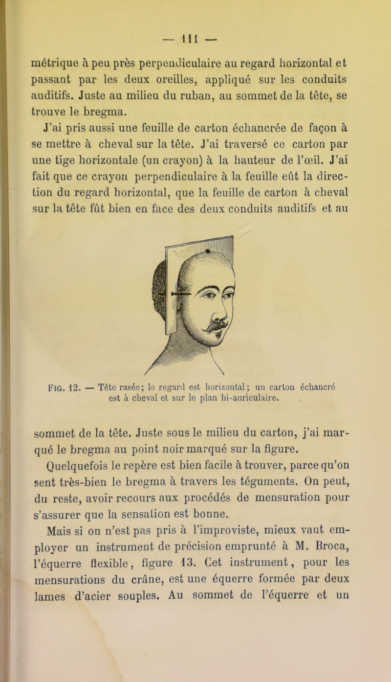 métrique à peu près perpendiculaire au regard horizontal et passant par les deux oreilles, appliqué sur les conduits auditifs. Juste au milieu du ruban, au sommet de la tête, se trouve le bregma. J’ai pris aussi une feuille de carton échancrée de façon à se mettre à cheval sur la tête. J’ai traversé ce carton par une tige horizontale (un crayon) à la hauteur de l’œil. J’ai fait que ce crayon perpendiculaire à la feuille eût la direc- tion du regard horizontal, que la feuille de carton à cheval sur la tête fût bien en face des deux conduits auditifs et au Fig. 12. — Tète rasée; le regard est horizontal; un carton échancré est à cheval et sur le plan bi-auriculaire. sommet de la tête. Juste sous le milieu du carton, j’ai mar- qué le bregma au point noir marqué sur la figure. Quelquefois le repère est bien facile à trouver, parce qu’on sent très-bien le bregma à travers les téguments. On peut, du reste, avoir recours aux procédés de mensuration pour s’assurer que la sensation est bonne. Mais si on n’est pas pris à l’improviste, mieux vaut em- ployer un instrument de précision emprunté à M. Broca, l’équerre flexible, figure 13. Cet instrument, pour les mensurations du crâne, est une équerre formée par deux lames d’acier souples. Au sommet de l’équerre et un