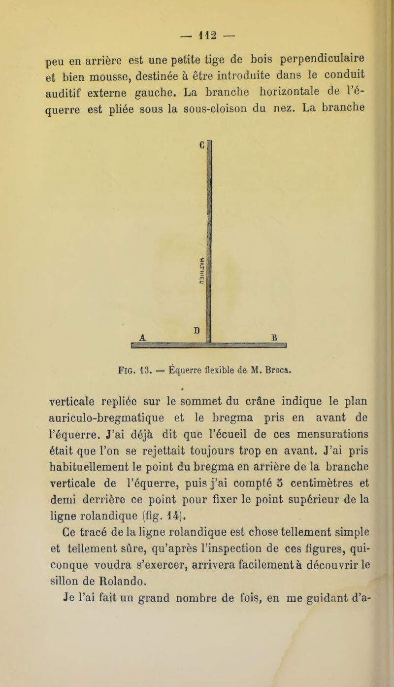 peu en arrière est une petite tige de bois perpendiculaire et bien mousse, destinée à être introduite dans le conduit auditif externe gauche. La branche horizontale de l’é- querre est pliée sous la sous-cloison du nez. La branche Fig. 13. — Équerre flexible de M. Broca. 9 verticale repliée sur le sommet du crâne indique le plan auriculo-bregmatique et le bregma pris en avant de l’équerre. J’ai déjà dit que l’écueil de ces mensurations était que l’on se rejettait toujours trop en avant. J’ai pris habituellement le point du bregma en arrière de la branche verticale de l’équerre, puis j’ai compté 5 centimètres et demi derrière ce point pour fixer le point supérieur de la ligne rolandique (fig. 14). Ce tracé de la ligne rolandique est chose tellement simple et tellement sûre, qu’après l’inspection de ces ligures, qui- conque voudra s’exercer, arrivera facilement à découvrir le sillon de Rolando. Je l’ai fait un grand nombre de fois, en me guidant d’a-