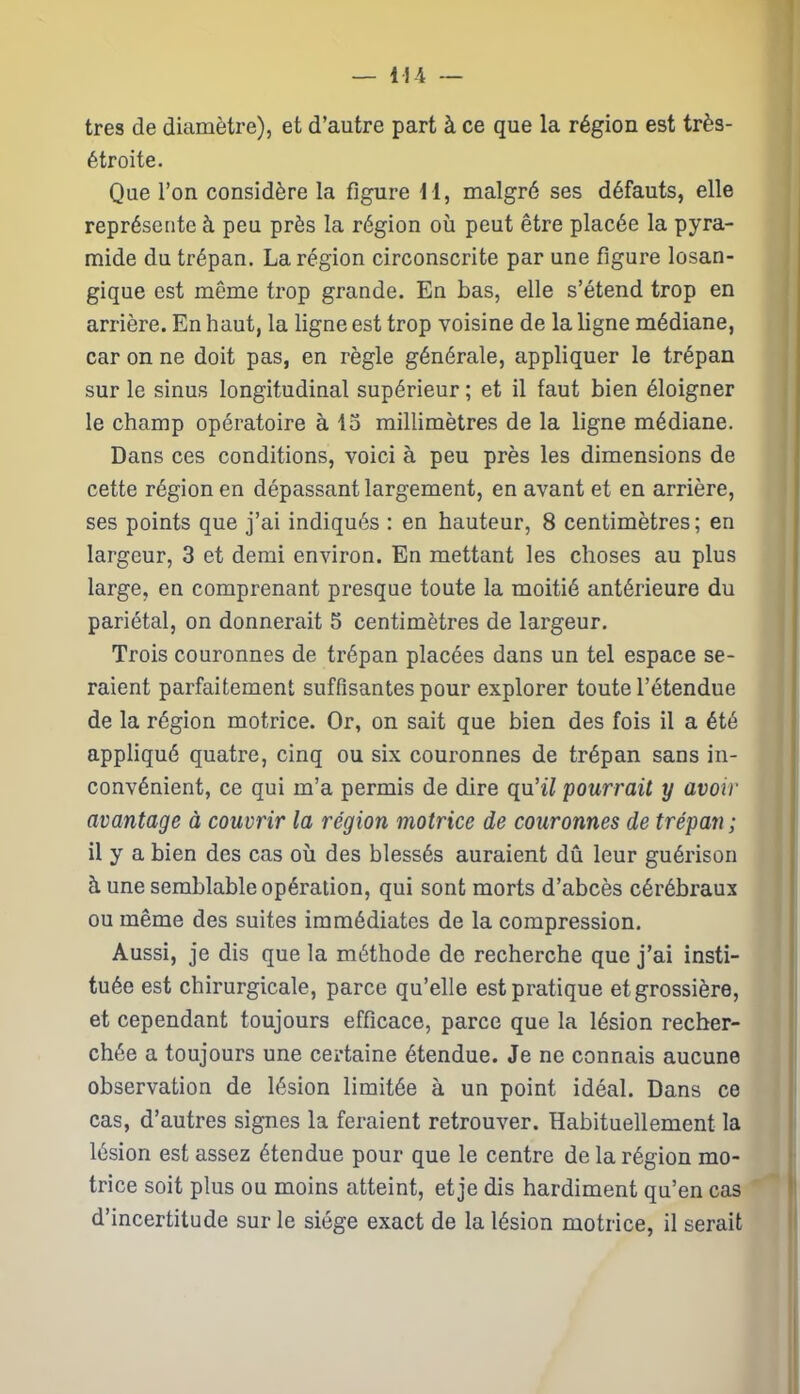 — 11-4 — très de diamètre), et d’autre part à ce que la région est très- étroite. Que l’on considère la figure 11, malgré ses défauts, elle représente à peu près la région où peut être placée la pyra- mide du trépan. La région circonscrite par une figure losan- gique est même trop grande. En bas, elle s’étend trop en arrière. En haut, la ligne est trop voisine de la ligne médiane, car on ne doit pas, en règle générale, appliquer le trépan sur le sinus longitudinal supérieur ; et il faut bien éloigner le champ opératoire à 15 millimètres de la ligne médiane. Dans ces conditions, voici à peu près les dimensions de cette région en dépassant largement, en avant et en arrière, ses points que j’ai indiqués : en hauteur, 8 centimètres; en largeur, 3 et demi environ. En mettant les choses au plus large, en comprenant presque toute la moitié antérieure du pariétal, on donnerait 5 centimètres de largeur. Trois couronnes de trépan placées dans un tel espace se- raient parfaitement suffisantes pour explorer toute l’étendue de la région motrice. Or, on sait que bien des fois il a été appliqué quatre, cinq ou six couronnes de trépan sans in- convénient, ce qui m’a permis de dire qu’i/ pourrait y avoir avantage à couvrir la région motrice de couronnes de trépan ; il y a bien des cas où des blessés auraient dû leur guérison à une semblable opération, qui sont morts d’abcès cérébraux ou même des suites immédiates de la compression. Aussi, je dis que la méthode de recherche que j’ai insti- tuée est chirurgicale, parce qu’elle est pratique et grossière, et cependant toujours efficace, parce que la lésion recher- chée a toujours une certaine étendue. Je ne connais aucune observation de lésion limitée à un point idéal. Dans ce cas, d’autres signes la feraient retrouver. Habituellement la lésion est assez étendue pour que le centre de la région mo- trice soit plus ou moins atteint, et je dis hardiment qu’en cas d’incertitude sur le siège exact de la lésion motrice, il serait
