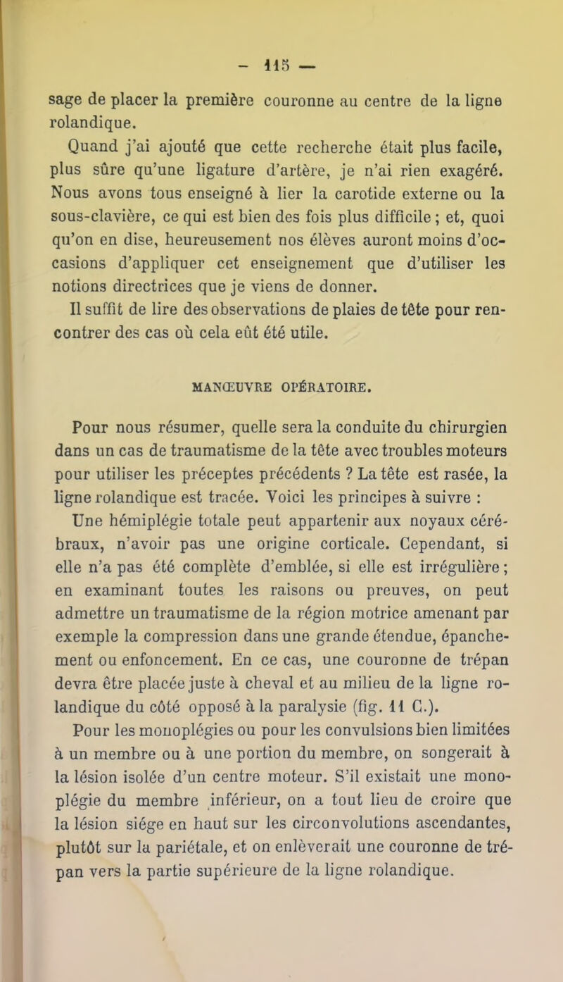 sage de placer la première couronne au centre de la ligne rolandique. Quand j’ai ajouté que cette recherche était plus facile, plus sûre qu’une ligature d’artère, je n’ai rien exagéré. Nous avons tous enseigné à lier la carotide externe ou la sous-clavière, ce qui est bien des fois plus difficile ; et, quoi qu’on en dise, heureusement nos élèves auront moins d’oc- casions d’appliquer cet enseignement que d’utiliser les notions directrices que je viens de donner. Il suffit de lire des observations de plaies de tête pour ren- contrer des cas où cela eût été utile. MANŒUVRE OPÉRATOIRE. Pour nous résumer, quelle sera la conduite du chirurgien dans un cas de traumatisme de la tête avec troubles moteurs pour utiliser les préceptes précédents ? La tête est rasée, la ligne rolandique est tracée. Voici les principes à suivre : Une hémiplégie totale peut appartenir aux noyaux céré- braux, n’avoir pas une origine corticale. Cependant, si elle n’a pas été complète d’emblée, si elle est irrégulière ; en examinant toutes les raisons ou preuves, on peut admettre un traumatisme de la région motrice amenant par exemple la compression dans une grande étendue, épanche- ment ou enfoncement. En ce cas, une couronne de trépan devra être placée juste à cheval et au milieu de la ligne ro- landique du côté opposé à la paralysie (fig. H C.). Pour les monoplégies ou pour les convulsions bien limitées à un membre ou à une portion du membre, on songerait à la lésion isolée d’un centre moteur. S’il existait une mono- plégie du membre inférieur, on a tout lieu de croire que la lésion siège en haut sur les circonvolutions ascendantes, plutôt sur la pariétale, et on enlèverait une couronne de tré- pan vers la partie supérieure de la ligne rolandique.