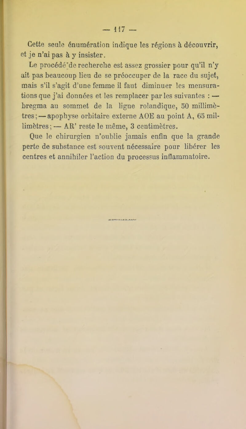 Cette seule énumération indique les régions à découvrir, et je n’ai pas à y insister. Le procédé'de recherche est assez grossier pour qu’il n’y ait pas beaucoup lieu de se préoccuper de la race du sujet, mais s’il s’agit d’une femme il faut diminuer les mensura- tions que j’ai données et les remplacer parles suivantes : — bregma au sommet de la ligne rolandique, 50 millimè- tres;— apophyse orbitaire externe AOE au point A, 65 mil- limètres; — AR’ reste le même, 3 centimètres. Que le chirurgien n’oublie jamais enfin que la grande perte de substance est souvent nécessaire pour libérer les centres et annihiler l’action du processus inflammatoire.