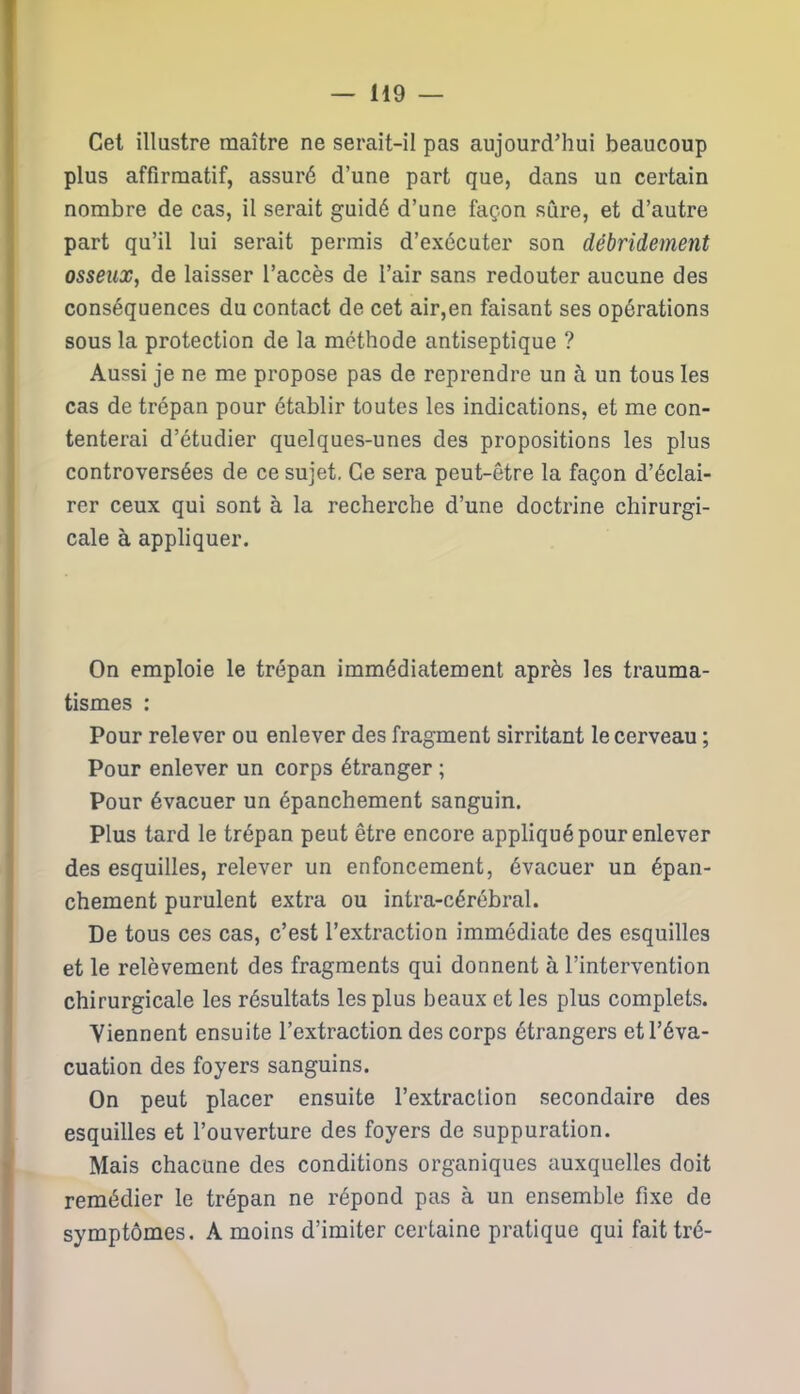 Cet illustre maître ne serait-il pas aujourd’hui beaucoup plus affirmatif, assuré d’une part que, dans un certain nombre de cas, il serait guidé d’une façon sûre, et d’autre part qu’il lui serait permis d’exécuter son débridement osseux, de laisser l’accès de l’air sans redouter aucune des conséquences du contact de cet air,en faisant ses opérations sous la protection de la méthode antiseptique ? Aussi je ne me propose pas de reprendre un à un tous les cas de trépan pour établir toutes les indications, et me con- tenterai d’étudier quelques-unes des propositions les plus controversées de ce sujet. Ce sera peut-être la façon d’éclai- rer ceux qui sont à la recherche d’une doctrine chirurgi- cale à appliquer. On emploie le trépan immédiatement après les trauma- tismes : Pour relever ou enlever des fragment sirritant le cerveau ; Pour enlever un corps étranger ; Pour évacuer un épanchement sanguin. Plus tard le trépan peut être encore appliqué pour enlever des esquilles, relever un enfoncement, évacuer un épan- chement purulent extra ou intra-cérébral. De tous ces cas, c’est l’extraction immédiate des esquilles et le relèvement des fragments qui donnent à l’intervention chirurgicale les résultats les plus beaux et les plus complets. Viennent ensuite l’extraction des corps étrangers et l’éva- cuation des foyers sanguins. On peut placer ensuite l’extraction secondaire des esquilles et l’ouverture des foyers de suppuration. Mais chacune des conditions organiques auxquelles doit remédier le trépan ne répond pas à un ensemble fixe de symptômes. A moins d’imiter certaine pratique qui faittré-