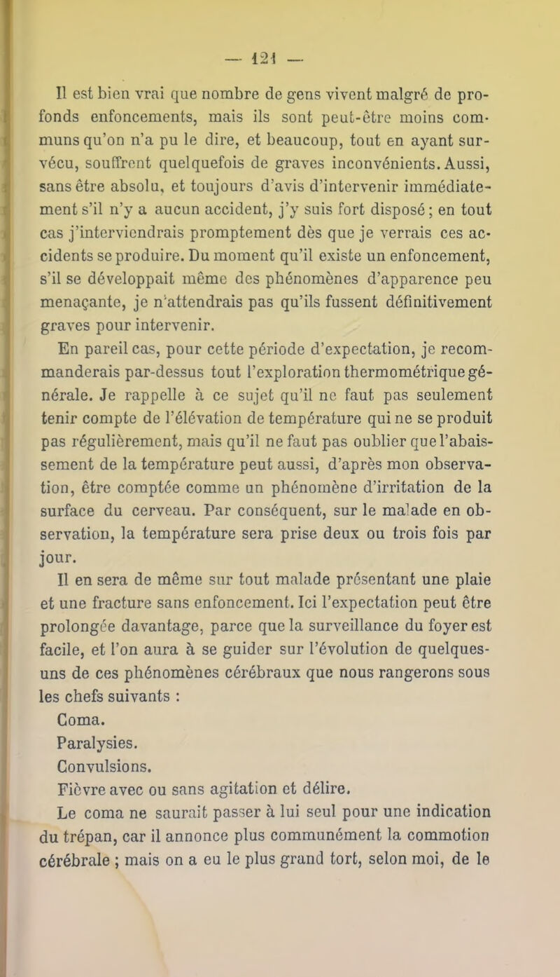 Il est bien vrai que nombre de gens vivent malgré de pro- fonds enfoncements, mais ils sont peut-être moins com- muns qu’on n’a pu le dire, et beaucoup, tout en ayant sur- vécu, souffrent quelquefois de graves inconvénients. Aussi, sans être absolu, et toujours d’avis d’intervenir immédiate- ment s’il n’y a aucun accident, j’y suis fort disposé ; en tout cas j’interviendrais promptement dès que je verrais ces ac- cidents se produire. Du moment qu’il existe un enfoncement, s’il se développait même des phénomènes d’apparence peu menaçante, je n’attendrais pas qu’ils fussent définitivement graves pour intervenir. En pareil cas, pour cette période d’expectation, je recom- manderais par-dessus tout l’exploration thermométrique gé- nérale. Je rappelle à ce sujet qu’il ne faut pas seulement tenir compte de l’élévation de température qui ne se produit pas régulièrement, mais qu’il ne faut pas oublier que l’abais- sement de la température peut aussi, d’après mon observa- tion, être comptée comme un phénomène d’irritation de la surface du cerveau. Par conséquent, sur le malade en ob- servation, la température sera prise deux ou trois fois par jour. Il en sera de même sur tout malade présentant une plaie et une fracture sans enfoncement. Ici l’expectation peut être prolongée davantage, parce que la surveillance du foyer est facile, et l’on aura à se guider sur l’évolution de quelques- uns de ces phénomènes cérébraux que nous rangerons sous les chefs suivants : Coma. Paralysies. Convulsions. Fièvre avec ou sans agitation et délire. Le coma ne saurait passer à lui seul pour une indication du trépan, car il annonce plus communément la commotion cérébrale ; mais on a eu le plus grand tort, selon moi, de le