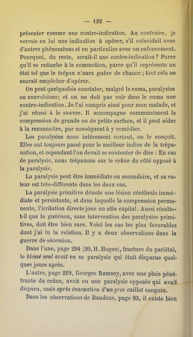 présenter comme une contre-indication. Au contraire, je verrais en lui une indication à opérer, s’il coïncidait avec d’autres phénomènes et en particulier avec un enfoncement. Pourquoi, du reste, serait-il une contre-indication ? Parce qu’il se rattache à la commotion, parce qu’il représente un état tel que le trépan n’aura guère de chance ; tout cela ne saurait empêcher d’opérer. On peut quelquefois constater, malgré le coma, paralysies ou convulsions; et on ne doit pas voir dans le coma une contre-indication. Je l’ai compris ainsi pour mon malade, et j’ai réussi à le sauver. Il accompagne communément la compression de grande ou de petite surface, et il peut aider à la reconnaître, par conséquent à y remédier. Les paralysies nous intéressent surtout, on le conçoit. Elles ont toujours passé pour le meilleur indice de la trépa- nation, et cependant l’on devait se contenter de dire : En cas de paralysie, nous trépanons sur le crâne du côté opposé à la paralysie. La paralysie peut être immédiate ou secondaire, et sa va- leur est très-différente dans les deux cas. La paralysie primitive dénote une lésion cérébrale immé- diate et persistante, et dans laquelle la compression perma- nente, l’irritation directe joue un rôle capital. Aussi résulte- t-il que la guérison, sans intervention des paralysies primi- tives, doit être bien rare. Voici les cas les plus favorables dont j'ai lu la relation. Il y a deux observations dans la guerre de sécession. Dans l’une, page 294 (20, H. Hogan), fracture du pariétal, le blessé seul avait vu sa paralysie qui était disparue quel- ques jours après. L’autre, page 219, Georges Ramsey, avec une plaie péné- trante du crâne, avait eu une paralysie opposée qui avait disparu, mais après évacuation d'un gros caillot sanguin. Dans les observations de Baudens, page 83, il existe bien