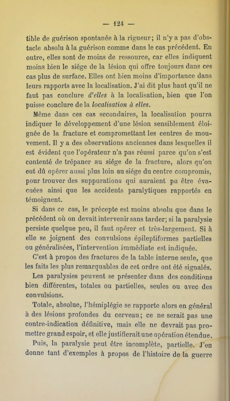 tible de guérison spontanée à la rigueur; il n’y a pas d’obs- tacle absolu à la guérison comme dans le cas précédent. En outre, elles sont de moins de ressource, car elles indiquent moins bien le siège de la lésion qui offre toujours dans ces cas plus de surface. Elles ont bien moins d’importance dans leurs rapports avec la localisation. J’ai dit plus haut qu’il ne faut pas conclure d’elles à la localisation, bien que l’on puisse conclure de la localisation à elles. Même dans ces cas secondaires, la localisation pourra indiquer le développement d’une lésion sensiblement éloi- gnée de la fracture et compromettant les centres de mou- vement. Il y a des observations anciennes dans lesquelles il est évident que l’opérateur n’a pas réussi parce qu’on s’est contenté de trépaner au siège de la fracture, alors qu’on eut dû opérer aussi plus loin au siège du centre compromis, pour trouver des suppurations qui auraient pu être éva- cuées ainsi que les accidents paralytiques rapportés en témoignent. Si dans ce cas, le précepte est moins absolu que dans le précédent où on devait intervenir sans tarder; si la paralysie persiste quelque peu, il faut opérer et très-largement. Si à elle se joignent des convulsions épileptiformes partielles ou généralisées, l’intervention immédiate est indiquée. C’est à propos des fractures de la table interne seule, que les faits les plus remarquables de cet ordre ont été signalés. Les paralysies peuvent se présenter dans des conditions bien différentes, totales ou partielles, seules ou avec des convulsions. Totale, absolue, l’hémiplégie se rapporte alors en général à des lésions profondes du cerveau ; ce ne serait pas une contre-indication définitive, mais elle ne devrait pas pro- mettre grand espoir, et elle justifierait une opération étendue. Puis, la paralysie peut être incomplète, partielle. J’en donne tant d exemples ù. propos de l’histoire de la guerre