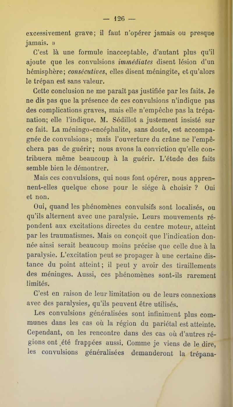excessivement grave; il faut n’opérer jamais ou presque jamais. » C’est là une formule inacceptable, d’autant plus qu’il ajoute que les convulsions immédiates disent lésion d’un hémisphère; consécutives, elles disent méningite, etqu’alors le trépan est sans valeur. Cette conclusion ne me paraît pas justifiée par les faits. Je ne dis pas que la présence de ces convulsions n’indique pas des complications graves, mais elle n’empêche pas la trépa- nation; elle l’indique. M. Sédillot a justement insisté sur ce fait. La méningo-encéphalite, sans doute, est accompa- gnée de convulsions; mais l’ouverture du crâne ne l’empê- chera pas de guérir; nous avons la conviction qu’elle con- tribuera même beaucoup à la guérir. L’étude des faits semble bien le démontrer. Mais ces convulsions, qui nous font opérer, nous appren- nent-elles quelque chose pour le siège à choisir ? Oui et non. Oui, quand les phénomènes convulsifs sont localisés, ou qu’ils alternent avec une paralysie. Leurs mouvements ré- pondent aux excitations directes du centre moteur, atteint par les traumatismes. Mais on conçoit que l’indication don- née ainsi serait beaucoup moins précise que celle due à la paralysie. L’excitation peut se propager à une certaine dis- tance du point atteint; il peut y avoir des tiraillements des méninges. Aussi, ces phénomènes sont-ils rarement limités. C’est en raison de leur limitation ou de leurs connexions avec des paralysies, qu’ils peuvent être utilisés. Les convulsions généralisées sont infiniment plus com- munes dans les cas où la région du pariétal est atteinte. Cependant, on les rencontre dans des cas où d’autres ré- gions ont .été frappées aussi. Comme je viens de le dire, les convulsions généralisées demanderont la trépana-