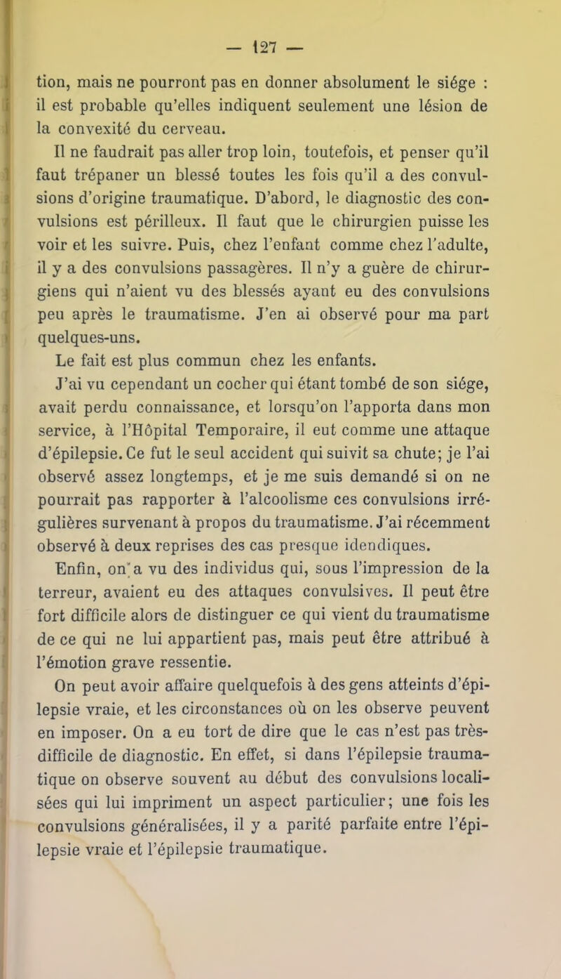tion, mais ne pourront pas en donner absolument le siège : il est probable qu’elles indiquent seulement une lésion de la convexité du cerveau. Il ne faudrait pas aller trop loin, toutefois, et penser qu’il faut trépaner un blessé toutes les fois qu’il a des convul- Îsions d’origine traumatique. D’abord, le diagnostic des con- vulsions est périlleux. Il faut que le chirurgien puisse les voir et les suivre. Puis, chez l’enfant comme chez l’adulte, il y a des convulsions passagères. Il n’y a guère de chirur- giens qui n’aient vu des blessés ayant eu des convulsions peu après le traumatisme. J’en ai observé pour ma part quelques-uns. Le fait est plus commun chez les enfants. J’ai vu cependant un cocher qui étant tombé de son siège, avait perdu connaissance, et lorsqu’on l’apporta dans mon service, à l’Hôpital Temporaire, il eut comme une attaque d’épilepsie. Ce fut le seul accident qui suivit sa chute; je l’ai observé assez longtemps, et je me suis demandé si on ne pourrait pas rapporter à l’alcoolisme ces convulsions irré- gulières survenant à propos du traumatisme. J’ai récemment I observé à deux reprises des cas presque idendiques. Enfin, on’a vu des individus qui, sous l’impression de la terreur, avaient eu des attaques convulsives. Il peut être fort difficile alors de distinguer ce qui vient du traumatisme de ce qui ne lui appartient pas, mais peut être attribué à l’émotion grave ressentie. On peut avoir affaire quelquefois à des gens atteints d’épi- lepsie vraie, et les circonstances où on les observe peuvent en imposer. On a eu tort de dire que le cas n’est pas très- difficile de diagnostic. En effet, si dans l’épilepsie trauma- tique on observe souvent au début des convulsions locali- sées qui lui impriment un aspect particulier; une fois les convulsions généralisées, il y a parité parfaite entre l’épi- lepsie vraie et l’épilepsie traumatique.