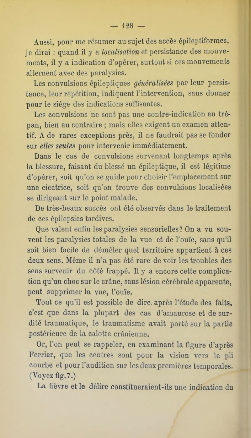 Aussi, pour me résumer au sujet des accès épileptiformes, je dirai : quand il y a localisation et persistance des mouve- ments, il y a indication d’opérer, surtout si ces mouvements alternent avec des paralysies. Les convulsions épileptiques généralisées par leur persis- tance, leur répétition, indiquent l’intervention, sans donner pour le siège des indications suffisantes. Les convulsions ne sont pas une contre-indication au tré- pan, bien au contraire ; mais elles exigent un examen atten- tif. A de rares exceptions près, il ne faudrait pas se fonder sur elles seules pour intervenir immédiatement. Dans le cas de convulsions survenant longtemps après la blessure, faisant du blessé un épileptique, il est légitime d’opérer, soit qu’on se guide pour choisir l’emplacement sur une cicatrice, soit qu’on trouve des convulsions localisées se dirigeant sur le point malade. De très-beaux succès ont été observés dans le traitement de ces épilepsies tardives. Que valent enfin les paralysies sensorielles? On a vu sou- vent les paralysies totales de la vue et de l’ouïe, sans qu’il soit bien facile de démêler quel territoire appartient à ces deux sens. Même il n’a pas été rare de voir les troubles des sens survenir du côté frappé. Il y a encore cette complica- tion qu’un choc sur le crâne, sans lésion cérébrale apparente, peut supprimer la vue, l'ouïe. Tout ce qu’il est possible de dire, après l’étude des faits, c’est que dans la plupart des cas d’amaurose et de sur- dité traumatique, le traumatisme avait porté sur la partie postérieure de la calotte crânienne. Or, l’on peut se rappeler, en examinant la figure d’après Ferrier, que les centres sont pour la vision vers le pli courbe et pour l’audition sur les deux premières temporales. (Voyez fig.7.) La fièvre et le délire constitueraient-ils une indication du