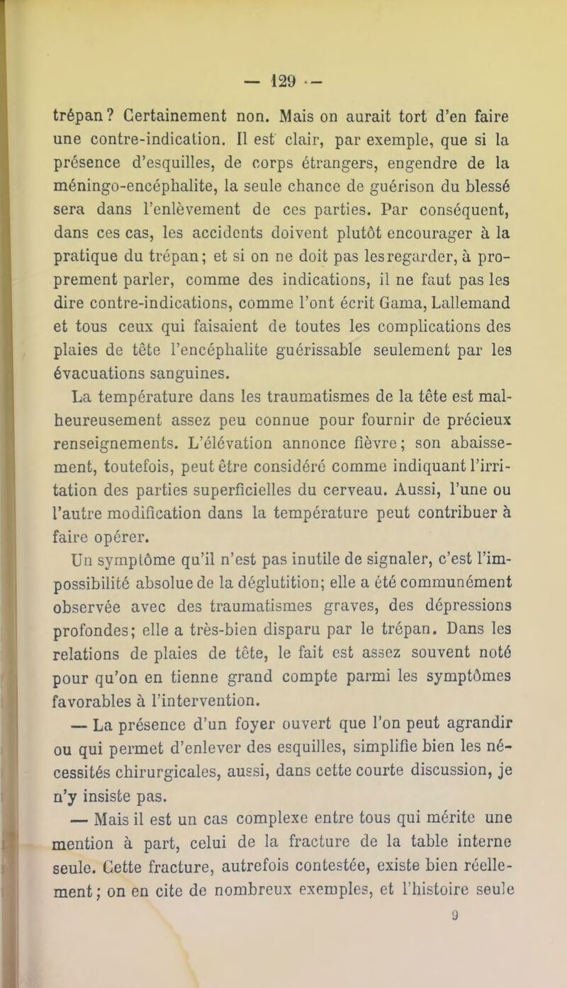 trépan? Certainement non. Mais on aurait tort d’en faire une contre-indication. Il est clair, par exemple, que si la présence d’esquilles, de corps étrangers, engendre de la méningo-encépbalite, la seule chance de guérison du blessé sera dans l’enlèvement de ces parties. Par conséquent, dans ces cas, les accidents doivent plutôt encourager à la pratique du trépan; et si on ne doit pas les regarder, à pro- prement parler, comme des indications, il ne faut pas les dire contre-indications, comme l’ont écrit Gama, Lallemand et tous ceux qui faisaient de toutes les complications des plaies de tête l’encéphalite guérissable seulement par les évacuations sanguines. La température dans les traumatismes de la tête est mal- heureusement assez peu connue pour fournir de précieux renseignements. L’élévation annonce fièvre ; son abaisse- ment, toutefois, peut être considéré comme indiquant l’irri- tation des parties superficielles du cerveau. Aussi, l’une ou l’autre modification dans la température peut contribuer à faire opérer. Un symptôme qu’il n’est pas inutile de signaler, c’est l’im- possibilité absolue de la déglutition; elle a été communément observée avec des traumatismes graves, des dépressions profondes; elle a très-bien disparu par le trépan. Dans les relations de plaies de tête, le fait est assez souvent noté pour qu’on en tienne grand compte parmi les symptômes favorables à l’intervention. — La présence d’un foyer ouvert que l’on peut agrandir ou qui permet d’enlever des esquilles, simplifie bien les né- cessités chirurgicales, aussi, dans cette courte discussion, je n’y insiste pas. — Mais il est un cas complexe entre tous qui mérite une mention à part, celui de la fracture de la table interne seule. Cette fracture, autrefois contestée, existe bien réelle- ment; on en cite de nombreux exemples, et l’histoire seule 9