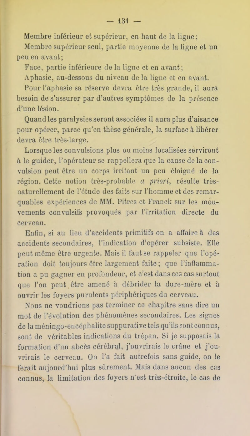 Membre inférieur et supérieur, en haut de la ligne ; Membre supérieur seul, partie moyenne de la ligne et un peu en avant; Face, partie inférieure de la ligne et en avant; Aphasie, au-dessous du niveau de la ligne et en avant. Pour l’aphasie sa réserve devra être très grande, il aura besoin de s’assurer par d'autres symptômes de la présence d’une lésion. Quand les paralysies seront associées il aura plus d’aisance pour opérer, parce qu’en thèse générale, la surface à libérer devra être très-large. Lorsque les convulsions plus ou moins localisées serviront à le guider, l’opérateur se rappellera que la cause de la con- vulsion peut être un corps irritant un peu éloigné de la région. Cette notion très-probable a priori, résulte très- naturellement de l’étude des faits sur l’homme et des remar- quables expériences de MM. Pitres et Franck sur les mou- vements convulsifs provoqués par l’irritation directe du cerveau. Enfin, si au lieu d’accidents primitifs on a affaire à des accidents secondaires, l’indication d’opérer subsiste. Elle peut même être urgente. Mais il faut se rappeler que l’opé- ration doit toujours être largement faite ; que l’inflamma- tion a pu gagner en profondeur, et c’est dans ces cas surtout que l’on peut être amené à débrider la dure-mère et à ouvrir les foyers purulents périphériques du cerveau. Nous ne voudrions pas terminer ce chapitre sans dire un mot de l’évolution des phénomènes secondaires. Les signes de la méningo-enccphalite suppurative tels qu’ils sontconnus, sont de véritables indications du trépan. Si je supposais la formation d’un abcès cérébral, j’ouvrirais le crâne et j’ou- vrirais le cerveau. On l’a fait autrefois sans guide, on le ferait aujourd’hui plus sûrement. Mais dans aucun des cas connus, la limitation des foyers n'est très-étroite, le cas de