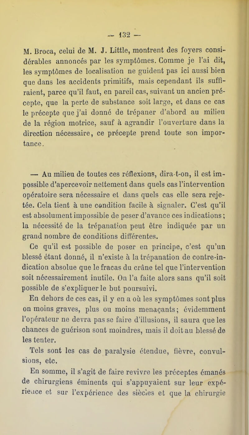 — i3S> — M. Broca, celui de M. J. Little, montrent des foyers consi- dérables annoncés par les symptômes. Gomme je l’ai dit, les symptômes de localisation ne guident pas ici aussi bien que dans les accidents primitifs, mais cependant ils suffi- raient, parce qu’il faut, en pareil cas, suivant un ancien pré- cepte, que la perte de substance soit large, et dans ce cas le précepte que j’ai donné de trépaner d’abord au milieu de la région motrice, sauf à agrandir l’ouverture dans la direction nécessaire, ce précepte prend toute son impor- tance. — Au milieu de toutes ces réflexions, dira-t-on, il est im- possible d’apercevoir nettement dans quels cas l’intervention opératoire sera nécessaire et dans quels cas elle sera reje- tée. Gela tient à une condition facile à signaler. C’est qu’il est absolument impossible de peser d’avance ces indications ; la nécessité de la trépanation peut être indiquée par un grand nombre de conditions différentes. Ce qu’il est possible de poser en principe, c’est qu’un blessé étant donné, il n’existe à la trépanation de contre-in- dication absolue que le fracas du crâne tel que l’intervention soit nécessairement inutile. On l’a faite alors sans qu’il soit possible de s’expliquer le but poursuivi. En dehors de ces cas, il y en a où les symptômes sont plus on moins graves, plus ou moins menaçants ; évidemment l’opérateur ne devra passe faire d’illusions, il saura que les chances de guérison sont moindres, mais il doit au blessé de les tenter. Tels sont les cas de paralysie étendue, fièvre, convul- sions, etc. En somme, il s’agit de faire revivre les préceptes émanés de chirurgiens éminents qui s’appuyaient sur leur expé- rience et sur l’expérience des siècles et que la chirurgie