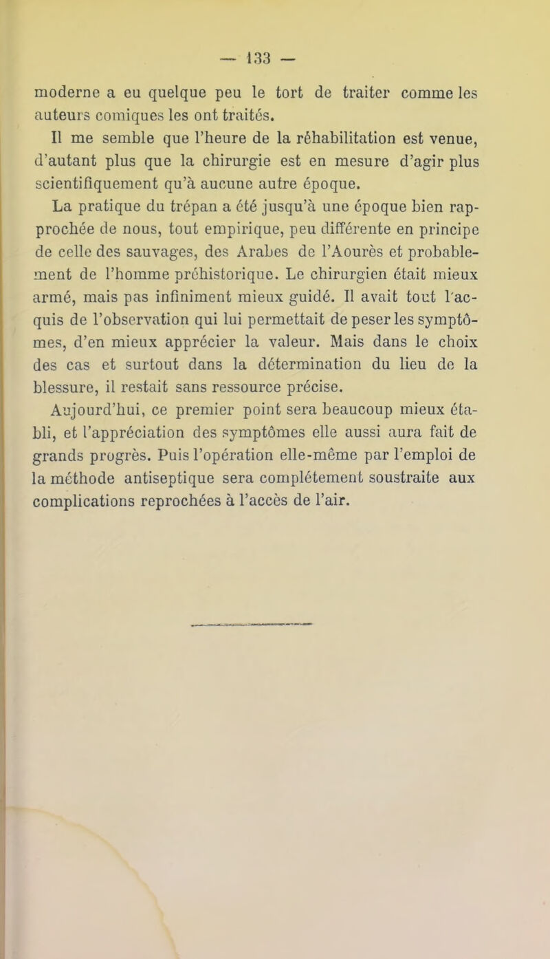 moderne a eu quelque peu le tort de traiter comme les auteurs comiques les ont traités. Il me semble que l’heure de la réhabilitation est venue, d’autant plus que la chirurgie est en mesure d’agir plus scientifiquement qu’à aucune autre époque. La pratique du trépan a été jusqu’à une époque bien rap- prochée de nous, tout empirique, peu différente en principe de celle des sauvages, des Arabes de l’Aourès et probable- ment de l’homme préhistorique. Le chirurgien était mieux armé, mais pas infiniment mieux guidé. Il avait tout l'ac- quis de l’observation qui lui permettait de peser les symptô- mes, d’en mieux apprécier la valeur. Mais dans le choix des cas et surtout dans la détermination du lieu de la blessure, il restait sans ressource précise. Aujourd’hui, ce premier point sera beaucoup mieux éta- bli, et l’appréciation des symptômes elle aussi aura fait de grands progrès. Puis l’opération elle-même par l’emploi de la méthode antiseptique sera complètement soustraite aux complications reprochées à l’accès de l’air.