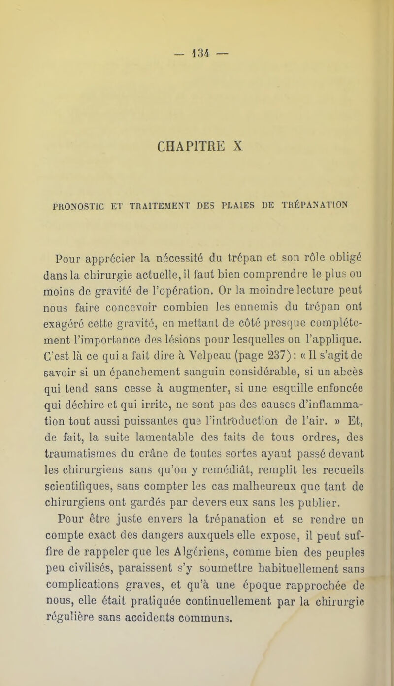 CHAPITRE X PRONOSTIC ET TRAITEMENT DES PLAIES DE TRÉPANATION Pour apprécier la nécessité du trépan et son rôle obligé dans la chirurgie actuelle, il faut bien comprendre le plus ou moins de gravité de l’opération. Or la moindre lecture peut nous faire concevoir combien les ennemis du trépan ont exagéré cette gravité, en mettant de côté presque complète- ment l’importance des lésions pour lesquelles on l’applique. C’est là ce qui a fait dire à Velpeau (page 237) : « Il s’agit de savoir si un épanchement sanguin considérable, si un abcès qui tend sans cesse à augmenter, si une esquille enfoncée qui déchire et qui irrite, ne sont pas des causes d’inflamma- tion tout aussi puissantes que l’intr'oduction de l’air. » Et, de fait, la suite lamentable des faits de tous ordres, des traumatismes du crâne de toutes sortes ayant passé devant les chirurgiens sans qu’on y remédiât, remplit les recueils scientifiques, sans compter les cas malheureux que tant de chirurgiens ont gardés par devers eux sans les publier. Pour être juste envers la trépanation et se rendre un compte exact des dangers auxquels elle expose, il peut suf- fire de rappeler que les Algériens, comme bien des peuples peu civilisés, paraissent s’y soumettre habituellement sans complications graves, et qu’à une époque rapprochée de nous, elle était pratiquée continuellement par la chirurgie régulière sans accidents communs.