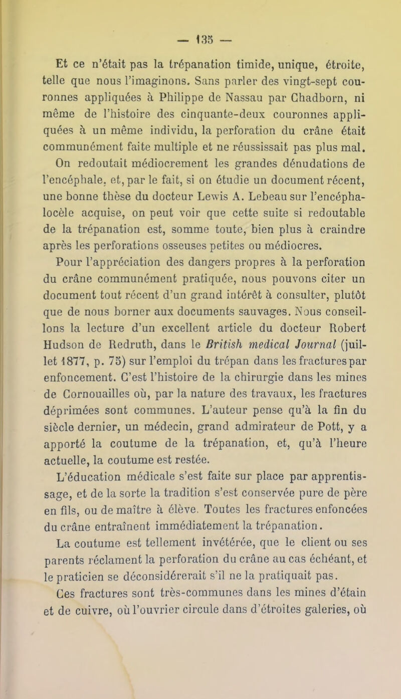 Et ce n’était pas la trépanation timide, unique, étroite, telle que nous l’imaginons. Sans parler des vingt-sept cou- ronnes appliquées à Philippe de Nassau par Chadborn, ni même de l’histoire des cinquante-deux couronnes appli- quées à un même individu, la perforation du crâne était communément faite multiple et ne réussissait pas plus mal. On redoutait médiocrement les grandes dénudations de l’encéphale, et, par le fait, si on étudie un document récent, une bonne thèse du docteur Lewis A. Lebeausur l’encépha- locèle acquise, on peut voir que cette suite si redoutable de la trépanation est, somme toute, bien plus à craindre après les perforations osseuses petites ou médiocres. Pour l’appréciation des dangers propres à la perforation du crâne communément pratiquée, nous pouvons citer un document tout récent d’un grand intérêt à consulter, plutôt que de nous borner aux documents sauvages. Nous conseil- lons la lecture d’un excellent article du docteur Robert Hudson de Redruth, dans le British medical Journal (juil- let 1877, p. 75) sur l’emploi du trépan dans les fractures par enfoncement. C’est l’histoire de la chirurgie dans les mines de Cornouailles où, par la nature des travaux, les fractures déprimées sont communes. L’auteur pense qu’à la fin du siècle dernier, un médecin, grand admirateur de Pott, y a apporté la coutume de la trépanation, et, qu’à l’heure actuelle, la coutume est restée. L’éducation médicale s’est faite sur place par apprentis- sage, et de la sorte la tradition s’est conservée pure de père en fils, ou de maître à élève. Toutes les fractures enfoncées du crâne entraînent immédiatement la trépanation. La coutume est tellement invétérée, que le client ou ses parents réclament la perforation du crâne au cas échéant, et le praticien se déconsidérerait s’il ne la pratiquait pas. Ces fractures sont très-communes dans les mines d’étain et de cuivre, où l’ouvrier circule dans d’étroites galeries, où