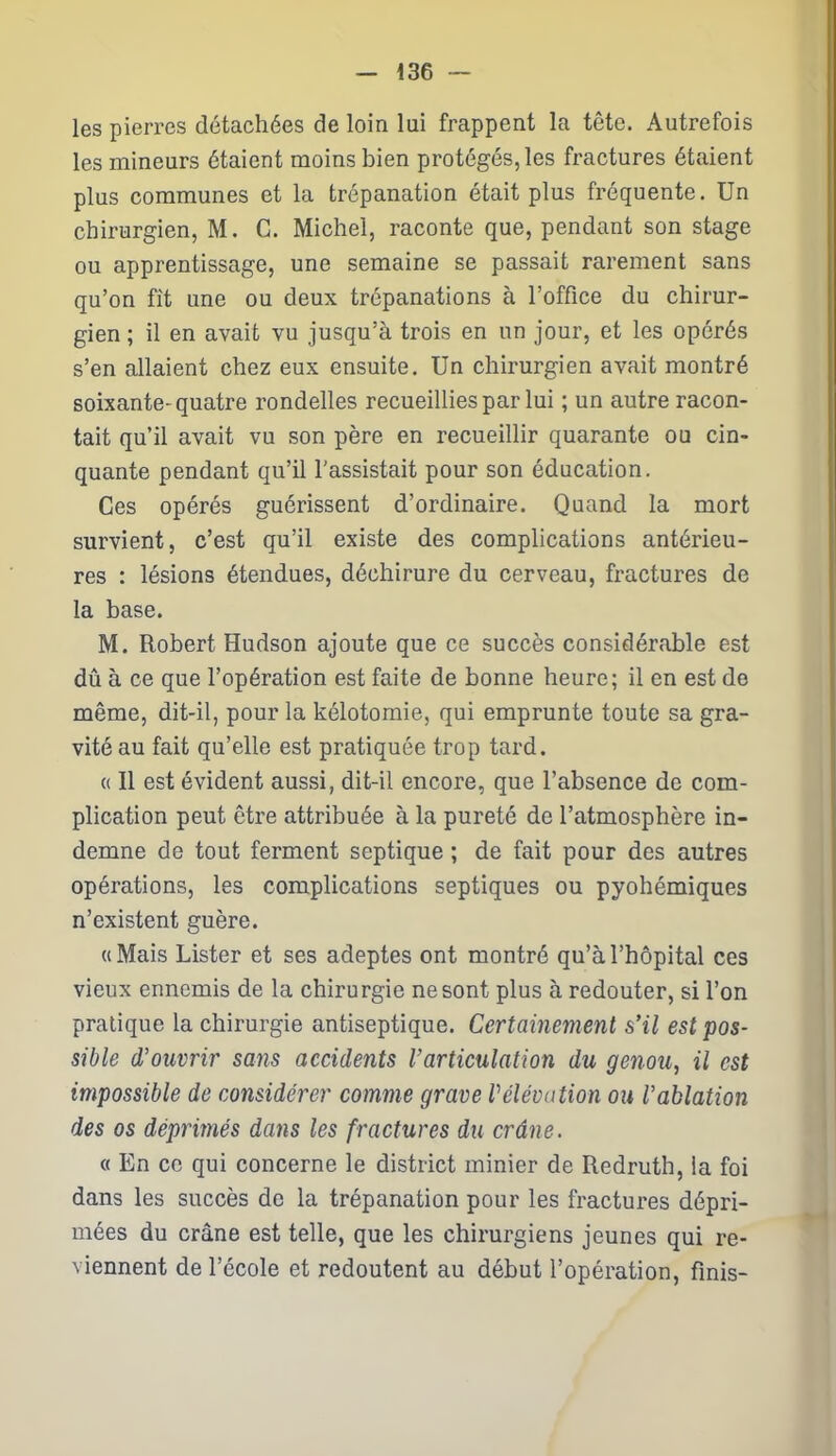 les pierres détachées de loin lui frappent la tête. Autrefois les mineurs étaient moins bien protégés, les fractures étaient plus communes et la trépanation était plus fréquente. Un chirurgien, M. C. Michel, raconte que, pendant son stage ou apprentissage, une semaine se passait rarement sans qu’on fît une ou deux trépanations à l’office du chirur- gien ; il en avait vu jusqu’à trois en un jour, et les opérés s’en allaient chez eux ensuite. Un chirurgien avait montré soixante-quatre rondelles recueillies par lui ; un autre racon- tait qu’il avait vu son père en recueillir quarante ou cin- quante pendant qu’il l’assistait pour son éducation. Ces opérés guérissent d’ordinaire. Quand la mort survient, c’est qu’il existe des complications antérieu- res : lésions étendues, déchirure du cerveau, fractures de la base. M. Robert Hudson ajoute que ce succès considérable est dû à ce que l’opération est faite de bonne heure; il en est do même, dit-il, pour la kélotomie, qui emprunte toute sa gra- vité au fait qu’elle est pratiquée trop tard. « Il est évident aussi, dit-il encore, que l’absence de com- plication peut être attribuée à la pureté de l’atmosphère in- demne de tout ferment septique ; de fait pour des autres opérations, les complications septiques ou pyohémiques n’existent guère. ((Mais Lister et ses adeptes ont montré qu’à l’hôpital ces vieux ennemis de la chirurgie ne sont plus à redouter, si l’on pratique la chirurgie antiseptique. Certainement s'il est pos- sible d’ouvrir sans accidents l’articulation du genou, il est impossible de considérer comme grave Vélévation ou l’ablation des os déprimés dans les fractures du crâne. « En ce qui concerne le district minier de Redruth, la foi dans les succès de la trépanation pour les fractures dépri- mées du crâne est telle, que les chirurgiens jeunes qui re- viennent de l’école et redoutent au début l’opération, finis-