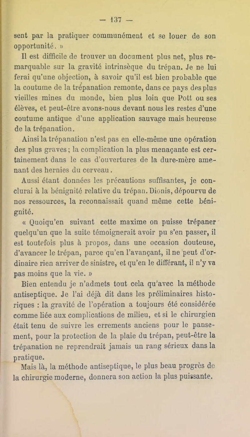 sent par la pratiquer communément et se louer de son opportunité. » Il est difficile de trouver un document plus net, plus re- marquable sur la gravité intrinsèque du trépan. Je ne lui ferai qu’une objection, à savoir qu’il est bien probable que la coutume de la trépanation remonte, dans ce pays des plus vieilles mines du monde, bien plus loin que Pott ou ses élèves, et peut-être avons-nous devant nous les restes d’une coutume antique d’une application sauvage mais heureuse de la trépanation. Ainsi la trépanation n’est pas en elle-même une opération des plus graves ; la complication la plus menaçante est cer- tainement dans le cas d’ouvertures de la dure-mère ame- nant des hernies du cerveau. Aussi étant données les précautions suffisantes, je con- clurai à la bénignité relative du trépan. Dionis, dépourvu de nos ressources, la reconnaissait quand même cette béni- gnité. « Quoiqu’en suivant cette maxime on puisse trépaner quelqu’un que la suite témoignerait avoir pu s’en passer, il est toutefois plus à propos, dans une occasion douteuse, d’avancer le trépan, parce qu’en l’avançant, il ne peut d’or- dinaire rien arriver de sinistre, et qu’en le différant, il n’y va pas moins que la vie. » Bien entendu je n’admets tout cela qu'avec la méthode antiseptique. Je l’ai déjà dit dans les préliminaires histo- riques : la gravité de l’opération a toujours été considérée comme liée aux complications de milieu, et si le chirurgien était tenu de suivre les errements anciens pour le panse- ment, pour la protection de la plaie du trépan, peut-être la trépanation ne reprendrait jamais un rang sérieux dans la pratique. Mais là, la méthode antiseptique, le plus beau progrès de la chirurgie moderne, donnera son action la plus puissante.