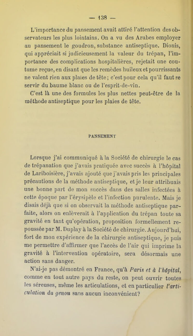 L’importance du pansement avait attiré l’attention des ob- servateurs les plus lointains. On a vu des Arabes employer au pansement le goudron, substance antiseptique. Dionis, qui appréciait si judicieusement la valeur du trépan, l’im- portance des complications hospitalières, rejetait une cou- tume reçue, en disant que les remèdes huileux et pourrissants ne valent rien aux plaies de tête ; c’est pour cela qu’il faut se servir du baume blanc ou de l’esprit-de-vin. C’est là une des formules les plus nettes peut-être de la méthode antiseptique pour les plaies de tête. PANSEMENT Lorsque j’ai communiqué à la Société de chirurgie le cas de trépanation que j’avais pratiquée avec succès à l’hôpital de Lariboisière, j’avais ajouté que j'avais pris les principales précautions de la méthode antiseptique, et je leur attribuais une bonne part de mon succès dans des salles infectées à cette époque par l’érysipèle et l’infection purulente. Mais je disais déjà que si on observait la méthode antiseptique par- faite, alors on enlèverait à l’application du trépan toute sa gravité en tant qu’opération, proposition formellement re- poussée par M. Duplay à la Société de chirurgie. Aujourd’hui, fort de mon expérience de la chirurgie antiseptique, je puis me permettre d’affirmer que l’accès de l’air qui imprime la gravité à l’intervention opératoire, sera désormais une action sans danger. N’ai-je pas démontré en France, qu’à Paris et à l'hôpital, comme en tout autre pays du reste, on peut ouvrir toutes les séreuses, même les articulations, et en particulier l’arti- culation du genou sans aucun inconvénient?