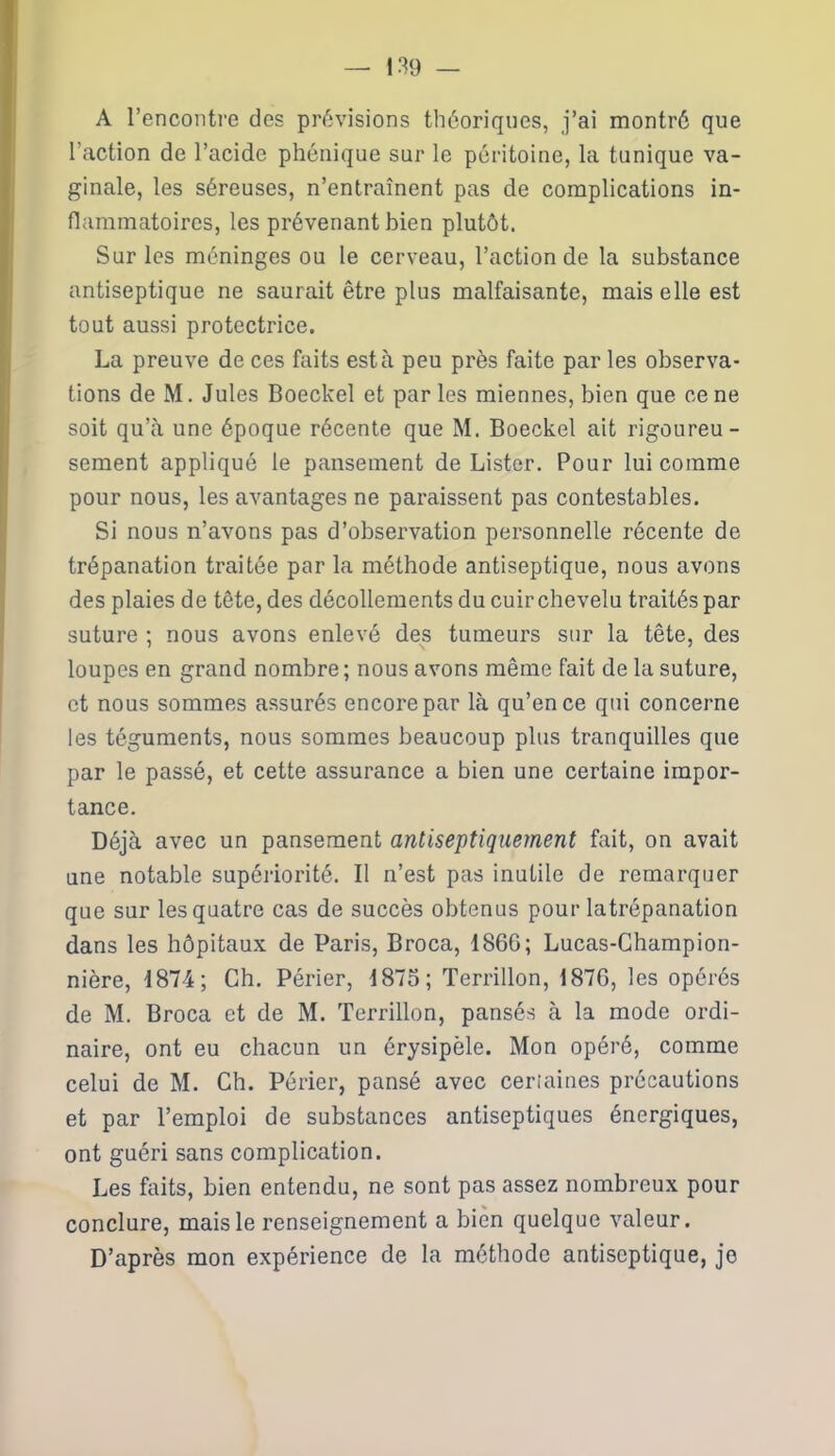 A l’encontre des prévisions théoriques, j’ai montré que l’action de l’acide phénique sur le péritoine, la tunique va- ginale, les séreuses, n’entraînent pas de complications in- flammatoires, les prévenant bien plutôt. Sur les méninges ou le cerveau, l’action de la substance antiseptique ne saurait être plus malfaisante, mais elle est tout aussi protectrice. La preuve de ces faits esta peu près faite par les observa- tions de M. Jules Boeckel et par les miennes, bien que ce ne soit qu’à une époque récente que M. Boeckel ait rigoureu- sement appliqué le pansement de Lister. Pour lui comme pour nous, les avantages ne paraissent pas contestables. Si nous n’avons pas d’observation personnelle récente de trépanation traitée par la méthode antiseptique, nous avons des plaies de tête, des décollements du cuir chevelu traités par suture ; nous avons enlevé des tumeurs sur la tête, des loupes en grand nombre; nous avons même fait de la suture, et nous sommes assurés encore par là qu’en ce qui concerne les téguments, nous sommes beaucoup plus tranquilles que par le passé, et cette assurance a bien une certaine impor- tance. Déjà avec un pansement antiseptiquement fait, on avait une notable supériorité. Il n’est pas inutile de remarquer que sur les quatre cas de succès obtenus pour latrépanation dans les hôpitaux de Paris, Broca, 1S6G; Lucas-Champion- nière, 1874; Ch. Périer, 1875; Terrillon, 1876, les opérés de M. Broca et de M. Terrillon, pansés à la mode ordi- naire, ont eu chacun un érysipèle. Mon opéré, comme celui de M. Ch. Périer, pansé avec ceriaines précautions et par l’emploi de substances antiseptiques énergiques, ont guéri sans complication. Les faits, bien entendu, ne sont pas assez nombreux pour conclure, mais le renseignement a bien quelque valeur. D’après mon expérience de la méthode antiseptique, je