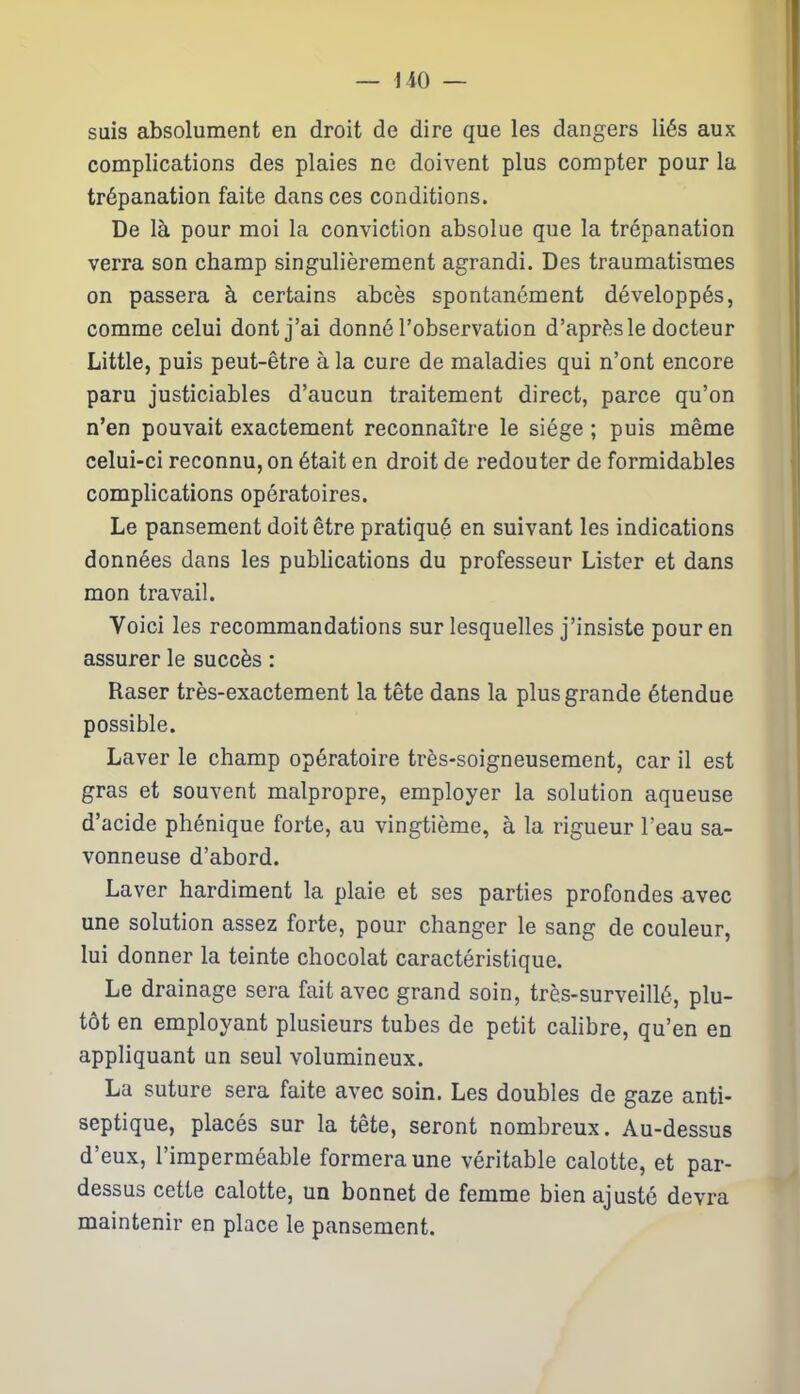 suis absolument en droit de dire que les dangers liés aux complications des plaies ne doivent plus compter pour la trépanation faite dans ces conditions. De là pour moi la conviction absolue que la trépanation verra son champ singulièrement agrandi. Des traumatismes on passera à certains abcès spontanément développés, comme celui dont j’ai donné l’observation d’après le docteur Little, puis peut-être à la cure de maladies qui n’ont encore paru justiciables d’aucun traitement direct, parce qu’on n’en pouvait exactement reconnaître le siège ; puis même celui-ci reconnu, on était en droit de redouter de formidables complications opératoires. Le pansement doit être pratiqué en suivant les indications données dans les publications du professeur Lister et dans mon travail. Voici les recommandations sur lesquelles j’insiste pour en assurer le succès : Raser très-exactement la tête dans la plus grande étendue possible. Laver le champ opératoire très-soigneusement, car il est gras et souvent malpropre, employer la solution aqueuse d’acide phénique forte, au vingtième, à la rigueur l’eau sa- vonneuse d’abord. Laver hardiment la plaie et ses parties profondes avec une solution assez forte, pour changer le sang de couleur, lui donner la teinte chocolat caractéristique. Le drainage sera fait avec grand soin, très-surveillé, plu- tôt en employant plusieurs tubes de petit calibre, qu’en en appliquant un seul volumineux. La suture sera faite avec soin. Les doubles de gaze anti- septique, placés sur la tête, seront nombreux. Au-dessus d’eux, l’imperméable formera une véritable calotte, et par- dessus cette calotte, un bonnet de femme bien ajusté devra maintenir en place le pansement.