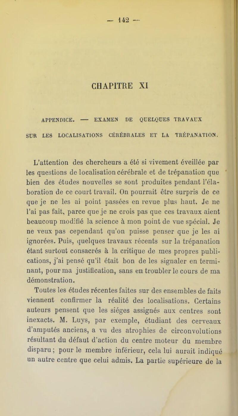 CHAPITRE XI APPENDICE. — EXAMEN DE QUELQUES TRAVAUX SUR LES LOCALISATIONS CÉRÉBRALES ET LA TRÉPANATION. L’attention des chercheurs a été si vivement éveillée par les questions cle localisation cérébrale et de trépanation que bien des études nouvelles se sont produites pendant l’éla- boration de ce court travail. On pourrait être surpris de ce que je ne les ai point passées en revue plus haut. Je ne l’ai pas fait, parce que je ne crois pas que ces travaux aient beaucoup modifié la science à mon point de vue spécial. Je ne veux pas cependant qu’on puisse penser que je les ai ignorées. Puis, quelques travaux récents sur la trépanation étant surtout consacrés à la critique de mes propres publi- cations, j’ai pensé qu’il était bon de les signaler en termi- nant, pour ma justification, sans en troubler le cours de ma démonstration. Toutes les études récentes faites sur des ensembles de faits viennent confirmer la réalité des localisations. Certains auteurs pensent que les sièges assignés aux centres sont inexacts. M. Luys, par exemple, étudiant des cerveaux d’amputés anciens, a vu des atrophies de circonvolutions résultant du défaut d’action du centre moteur du membre disparu ; pour le membre inférieur, cela lui aurait indiqué un autre centre que celui admis. La partie supérieure de la