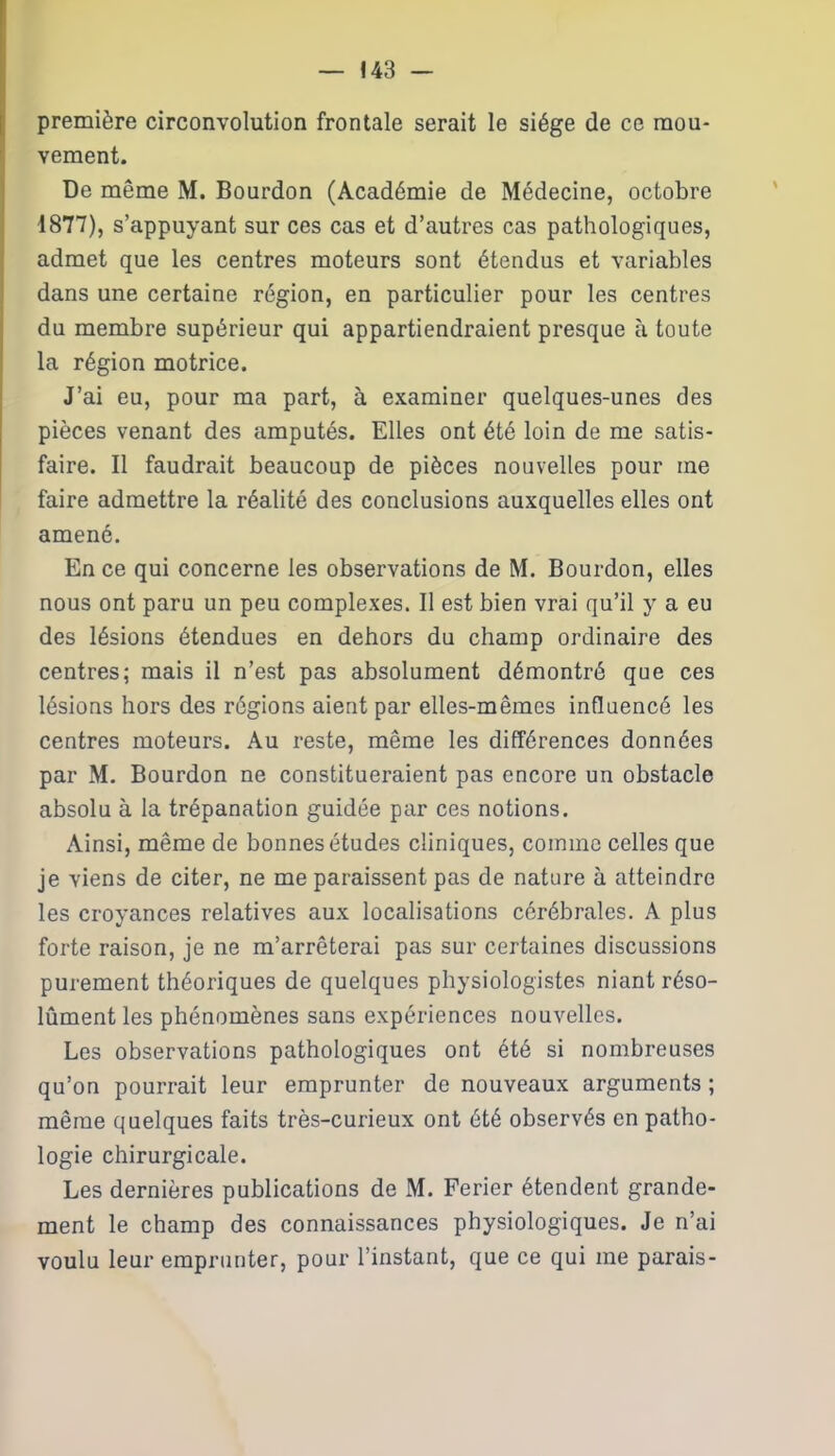 première circonvolution frontale serait le siège de ce mou- vement. De même M. Bourdon (Académie de Médecine, octobre 1877), s’appuyant sur ces cas et d’autres cas pathologiques, admet que les centres moteurs sont étendus et variables dans une certaine région, en particulier pour les centres du membre supérieur qui appartiendraient presque à toute la région motrice. J’ai eu, pour ma part, à examiner quelques-unes des pièces venant des amputés. Elles ont été loin de me satis- faire. Il faudrait beaucoup de pièces nouvelles pour me faire admettre la réalité des conclusions auxquelles elles ont amené. En ce qui concerne les observations de M. Bourdon, elles nous ont paru un peu complexes. Il est bien vrai qu’il y a eu des lésions étendues en dehors du champ ordinaire des centres; mais il n’est pas absolument démontré que ces lésions hors des régions aient par elles-mêmes influencé les centres moteurs. Au reste, même les différences données par M. Bourdon ne constitueraient pas encore un obstacle absolu à la trépanation guidée par ces notions. Ainsi, même de bonnes études cliniques, comme celles que je viens de citer, ne me paraissent pas de nature à atteindre les croyances relatives aux localisations cérébrales. A plus forte raison, je ne m’arrêterai pas sur certaines discussions purement théoriques de quelques physiologistes niant réso- lûmentles phénomènes sans expériences nouvelles. Les observations pathologiques ont été si nombreuses qu’on pourrait leur emprunter de nouveaux arguments ; même quelques faits très-curieux ont été observés en patho- logie chirurgicale. Les dernières publications de M. Ferier étendent grande- ment le champ des connaissances physiologiques. Je n’ai voulu leur emprunter, pour l’instant, que ce qui me parais-