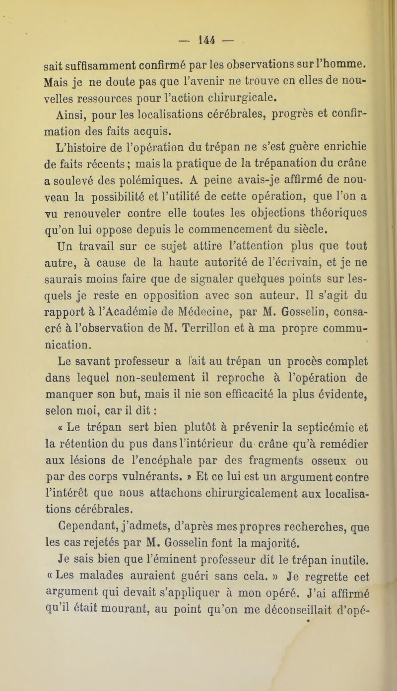 sait suffisamment confirmé par les observations sur l’homme. Mais je ne doute pas que l’avenir ne trouve en elles de nou- velles ressources pour l’action chirurgicale. Ainsi, pour les localisations cérébrales, progrès et confir- mation des faits acquis. L’histoire de l’opération du trépan ne s’est guère enrichie de faits récents ; mais la pratique de la trépanation du crâne a soulevé des polémiques. A peine avais-je affirmé de nou- veau la possibilité et l’utilité de cette opération, que l’on a vu renouveler contre elle toutes les objections théoriques qu’on lui oppose depuis le commencement du siècle. Un travail sur ce sujet attire l’attention plus que tout autre, à cause de la haute autorité de l’écrivain, et je ne saurais moins faire que de signaler quelques points sur les- quels je reste en opposition avec son auteur. Il s’agit du rapport à l’Académie de Médecine, par M. Gosselin, consa- cré à l’observation de M. Terrillon et à ma propre commu- nication. Le savant professeur a fait au trépan un procès complet dans lequel non-seulement il reproche à l’opération de manquer son but, mais il nie son efficacité la plus évidente, selon moi, car il dit : « Le trépan sert bien plutôt à prévenir la septicémie et la rétention du pus dans l'intérieur du crâne qu’à remédier aux lésions de l’encéphale par des fragments osseux ou par des corps vulnérants. » Et ce lui est un argument contre l’intérêt que nous attachons chirurgicalement aux localisa- tions cérébrales. Cependant, j’admets, d’après mes propres recherches, que les cas rejetés par M. Gosselin font la majorité. Je sais bien que l’éminent professeur dit le trépan inutile. «Les malades auraient guéri sans cela. » Je regrette cet argument qui devait s’appliquer à mon opéré. J’ai affirmé qu’il était mourant, au point qu’on me déconseillait d’opé-