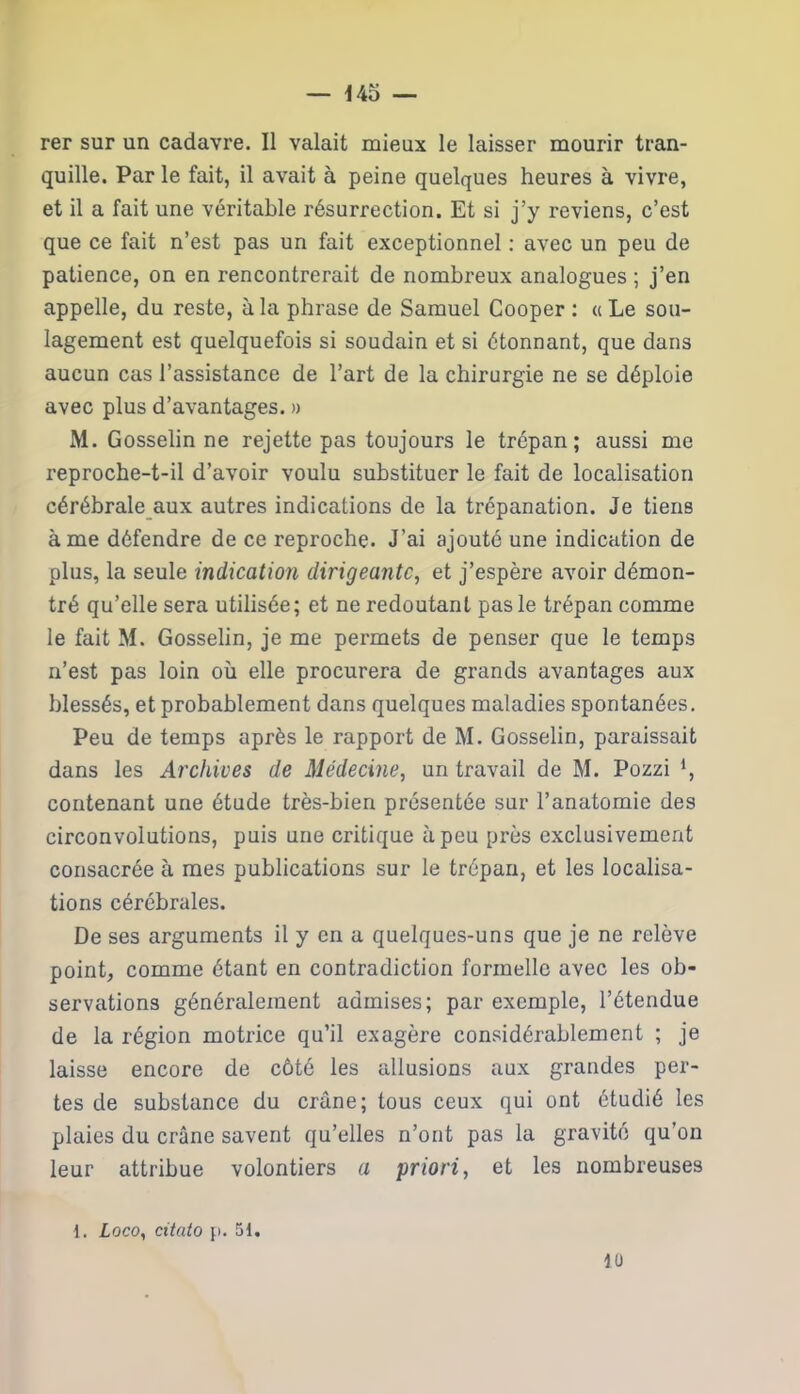 rer sur un cadavre. Il valait mieux le laisser mourir tran- quille. Par le fait, il avait à peine quelques heures à vivre, et il a fait une véritable résurrection. Et si j’y reviens, c’est que ce fait n’est pas un fait exceptionnel : avec un peu de patience, on en rencontrerait de nombreux analogues ; j’en appelle, du reste, à la phrase de Samuel Cooper : « Le sou- lagement est quelquefois si soudain et si étonnant, que dans aucun cas l’assistance de l’art de la chirurgie ne se déploie avec plus d’avantages. » M. Gosselin ne rejette pas toujours le trépan; aussi me reproche-t-il d’avoir voulu substituer le fait de localisation cérébrale aux autres indications de la trépanation. Je tiens à me défendre de ce reproche. J’ai ajouté une indication de plus, la seule indication dirigeante, et j’espère avoir démon- tré qu’elle sera utilisée; et ne redoutant pas le trépan comme le fait M. Gosselin, je me permets de penser que le temps n’est pas loin où elle procurera de grands avantages aux blessés, et probablement dans quelques maladies spontanées. Peu de temps après le rapport de M. Gosselin, paraissait dans les Archives de Médecine, un travail de M. Pozzi *, contenant une étude très-bien présentée sur l’anatomie des circonvolutions, puis une critique à peu près exclusivement consacrée à mes publications sur le trépan, et les localisa- tions cérébrales. De ses arguments il y en a quelques-uns que je ne relève point, comme étant en contradiction formelle avec les ob- servations généralement admises; par exemple, l’étendue de la région motrice qu’il exagère considérablement ; je laisse encore de côté les allusions aux grandes per- tes de substance du crâne; tous ceux qui ont étudié les plaies du crâne savent qu’elles n’ont pas la gravité qu’on leur attribue volontiers a priori, et les nombreuses 1. Loco, citato p. 51. 1Ü