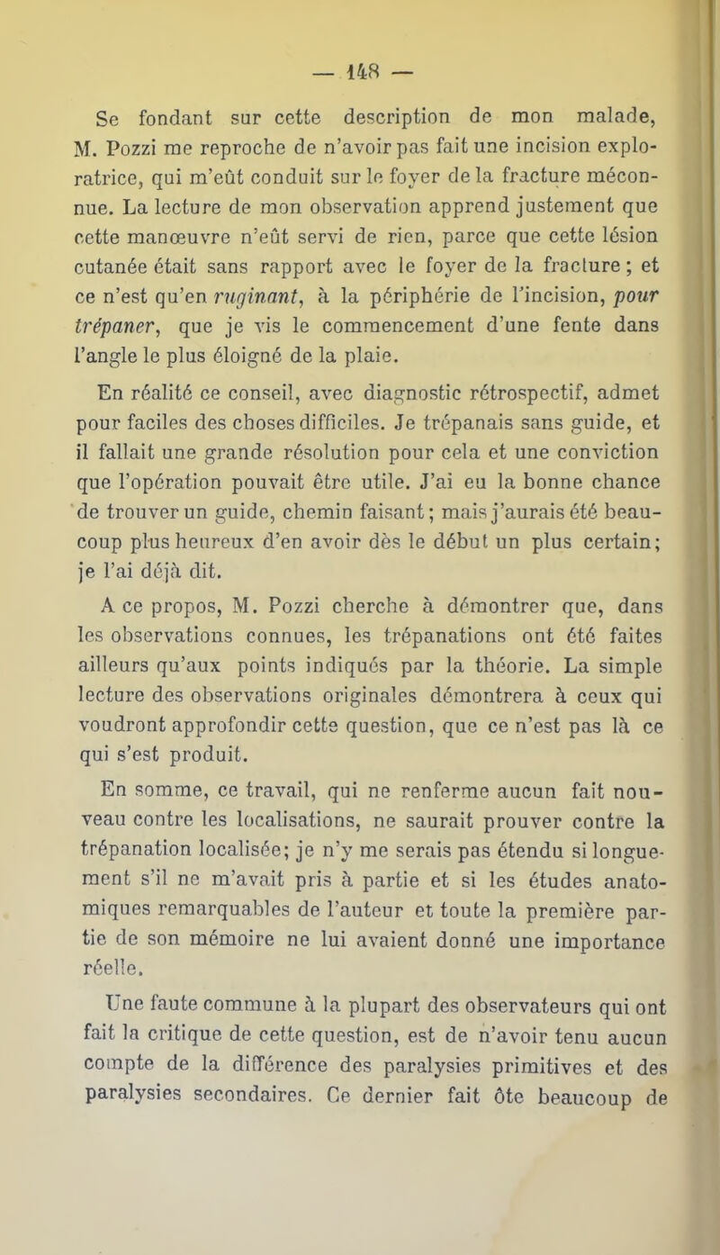 Se fondant sur cette description de mon malade, M. Pozzi me reproche de n’avoir pas fait une incision explo- ratrice, qui m’eût conduit sur le foyer de la fracture mécon- nue. La lecture de mon observation apprend justement que cette manœuvre n’eût servi de rien, parce que cette lésion cutanée était sans rapport avec le foyer de la fracture ; et ce n’est qu’en ruginant, à la périphérie de l’incision, pour trépaner, que je vis le commencement d’une fente dans l’angle le plus éloigné de la plaie. En réalité ce conseil, avec diagnostic rétrospectif, admet pour faciles des choses difficiles. Je trépanais sans guide, et il fallait une grande résolution pour cela et une conviction que l’opération pouvait être utile. J’ai eu la bonne chance de trouver un guide, chemin faisant; mais j’aurais été beau- coup plus heureux d’en avoir dès le début un plus certain; je l’ai déjà dit. A ce propos, M. Pozzi cherche à démontrer que, dans les observations connues, les trépanations ont été faites ailleurs qu’aux points indiqués par la théorie. La simple lecture des observations originales démontrera à ceux qui voudront approfondir cette question, que ce n’est pas là ce qui s’est produit. En somme, ce travail, qui ne renferme aucun fait nou- veau contre les localisations, ne saurait prouver contre la trépanation localisée; je n’y me serais pas étendu si longue- ment s’il ne m’avait pris à partie et si les études anato- miques remarquables de l’auteur et toute la première par- tie de son mémoire ne lui avaient donné une importance réelle. Une faute commune à la plupart des observateurs qui ont fait la critique de cette question, est de n’avoir tenu aucun compte de la différence des paralysies primitives et des paralysies secondaires. Ce dernier fait ôte beaucoup de