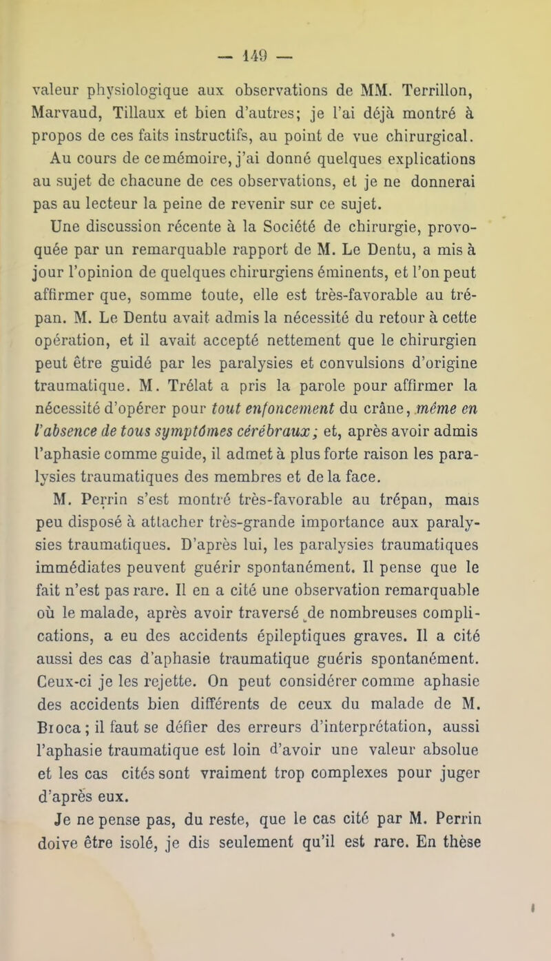 valeur physiologique aux observations de MM. Terrillon, Marvaud, Tillaux et bien d’autres; je l’ai déjà montré à propos de ces faits instructifs, au point de vue chirurgical. Au cours de ce mémoire, j’ai donné quelques explications au sujet de chacune de ces observations, et je ne donnerai pas au lecteur la peine de revenir sur ce sujet. Une discussion récente à la Société de chirurgie, provo- quée par un remarquable rapport de M. Le Dentu, a mis à jour l’opinion de quelques chirurgiens éminents, et l’on peut affirmer que, somme toute, elle est très-favorable au tré- pan. M. Le Dentu avait admis la nécessité du retour à cette opération, et il avait accepté nettement que le chirurgien peut être guidé par les paralysies et convulsions d’origine traumatique. M. Trélat a pris la parole pour affirmer la nécessité d’opérer pour tout enfoncement du crâne, meme en l’absence de tous symptômes cérébraux; et, après avoir admis l’aphasie comme guide, il admet à plus forte raison les para- lysies traumatiques des membres et delà face. M. Perrin s’est montré très-favorable au trépan, mais peu disposé à attacher très-grande importance aux paraly- sies traumatiques. D’après lui, les paralysies traumatiques immédiates peuvent guérir spontanément. Il pense que le fait n’est pas rare. Il en a cité une observation remarquable où le malade, après avoir traversé de nombreuses compli- cations, a eu des accidents épileptiques graves. Il a cité aussi des cas d’aphasie traumatique guéris spontanément. Ceux-ci je les rejette. On peut considérer comme aphasie des accidents bien différents de ceux du malade de M. Bioca ; il faut se défier des erreurs d’interprétation, aussi l’aphasie traumatique est loin d’avoir une valeur absolue et les cas cités sont vraiment trop complexes pour juger d’après eux. Je ne pense pas, du reste, que le cas cité par M. Perrin doive être isolé, je dis seulement qu’il est rare. En thèse