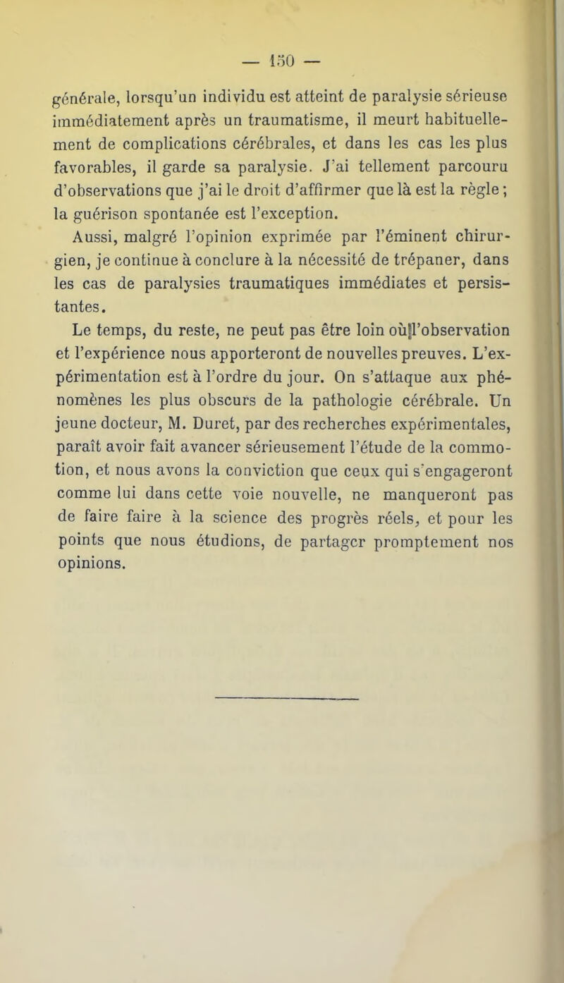 générale, lorsqu’un individu est atteint de paralysie sérieuse immédiatement après un traumatisme, il meurt habituelle- ment de complications cérébrales, et dans les cas les plus favorables, il garde sa paralysie. J’ai tellement parcouru d’observations que j’ai le droit d’affirmer que là est la règle ; la guérison spontanée est l’exception. Aussi, malgré l’opinion exprimée par l’éminent chirur- gien, je continue à conclure à la nécessité de trépaner, dans les cas de paralysies traumatiques immédiates et persis- tantes. Le temps, du reste, ne peut pas être loin où|l’observation et l’expérience nous apporteront de nouvelles preuves. L’ex- périmentation est à l’ordre du jour. On s’attaque aux phé- nomènes les plus obscurs de la pathologie cérébrale. Un jeune docteur, M. Duret, par des recherches expérimentales, paraît avoir fait avancer sérieusement l’étude de la commo- tion, et nous avons la conviction que ceux qui s'engageront comme lui dans cette voie nouvelle, ne manqueront pas de faire faire à la science des progrès réels, et pour les points que nous étudions, de partager promptement nos opinions.