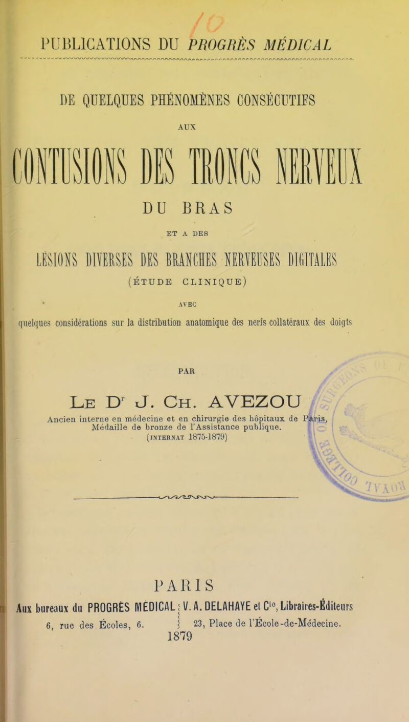 / PUBLICATIONS DU PROGRÈS MÉDICAL DE QUELQUES PHÉNOMÈNES CONSÉCUTIFS AUX is DIS mics r DU BRAS ET A DES [ÉTUDE clinique) D AVEC quelques considérations sur la distribution anatomique des nerfs collatéraux des doiqts PAR Le uJ. Ch. AVEZOU Ancien interne en médecine et en chirurgie des hôpitaux de Paris, Médaille de bronze de l’Assistance publique. (internat 1875-1879) PARIS Aux bureaux du PROGRÈS MEDICAL il/. A. DELAHAYEelC‘«, Libraires-Éditeurs 6 rue des Écoles, 6. ^ 23, Place de l'École-de-Médecine. 1879