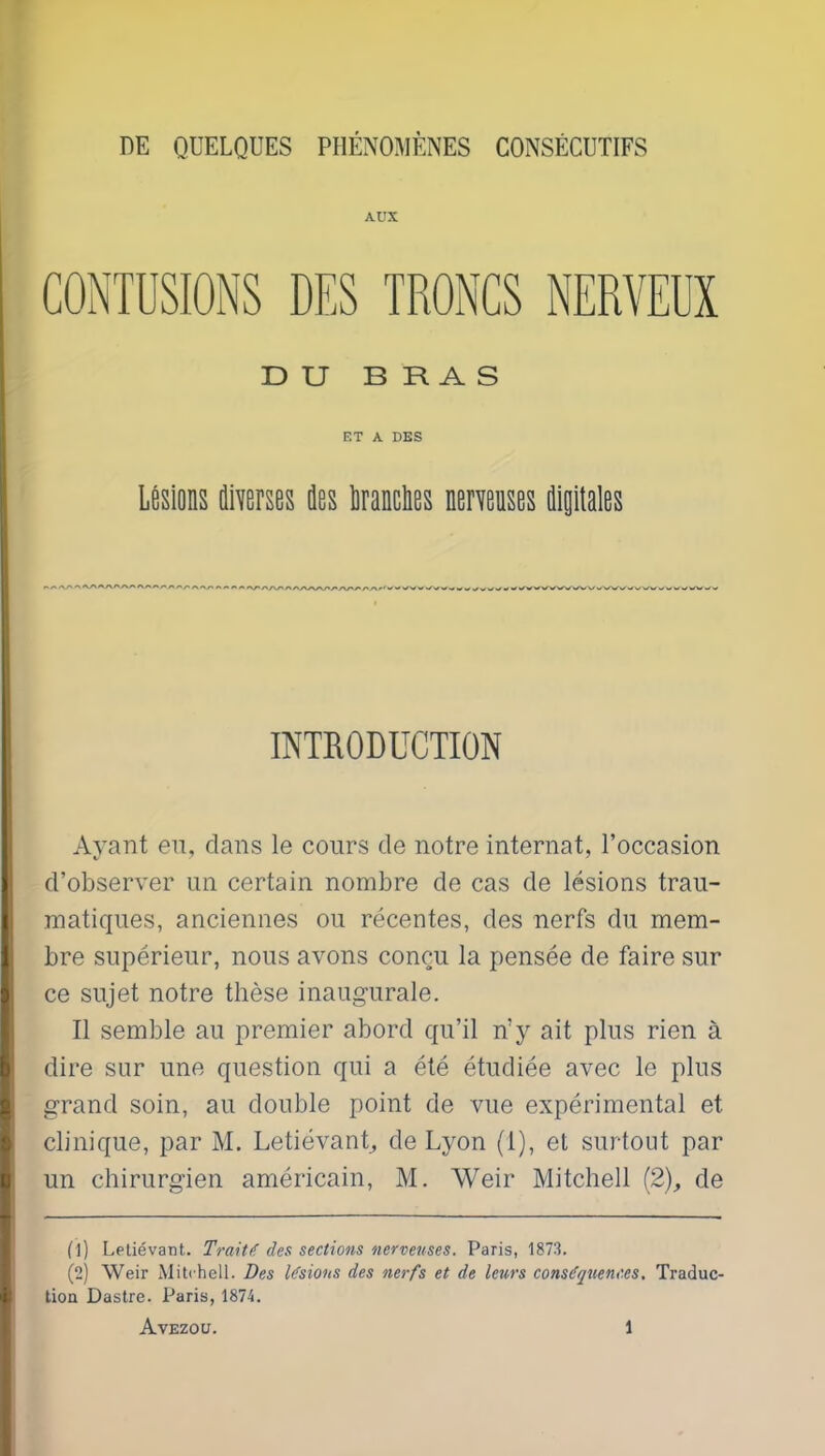 AUX CONTUSIONS DES TRONCS NERVEUX DU BRAS ET A DES Lésions ûiverses ûos liranclies nerveuses digitales INTRODUCTION Ayant en, dans le cours de notre internat, l’occasion d’observer un certain nombre de cas de lésions trau- matiques, anciennes ou récentes, des nerfs du mem- bre supérieur, nous avons conçu la pensée de faire sur ce sujet notre thèse inaugurale. Il semble au premier abord qu’il n’y ait plus rien à dire sur une question qui a été étudiée avec le plus grand soin, au double point de vue expérimental et clinique, par M. Letiévant, de Lyon (1), et surtout par un chirurgien américain, M. Weir Mitchell (2), de (1) Letiévant. Traitdes sections nerveuses. Paris, 1873. (2) Weir Mitchell. Des Usions des nerfs et de leurs conséquences. Traduc- tion Dastre. Paris, 1874.