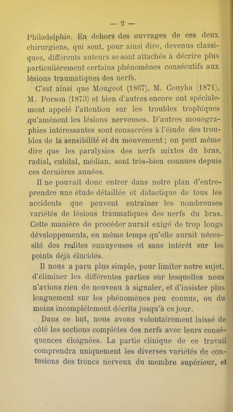 Philadelphie. En dehors des ouvrages de ces deux chirurgiens, qui sont, pour ainsi dire, devenus classi- ques, différents auteurs se sont attachés à décrire plus particulièrement certains phénomènes consécutifs aux lésions traumatiques des nerfs. C’est ainsi que Mougeot (1867), M. Couyha (1871), M. Porson (1873) et bien d’autres encore ont spéciale- ment appelé l’attention sur les troubles trophiques qu’amènent les lésions nerveuses. D’autres monogra- phies intéressantes sont consacrées à l’étude des trou- bles de la sensibilité et du mouvement ; on peut même dire que les paralysies des nerfs mixtes du bras, radial, cubital, médian, sont très-bien connues depuis ces dernières années. Il ne pouvait donc entrer dans notre plan d’entre- prendre une étude détaillée et didactique de tous les accidents que peuvent entraîner les nombreuses variétés de lésions traumatiques des nerfs du bras. Cette manière de procéder aurait exigé de trop longs développements, en même temps qu’elle aurait néces- sité des redites ennuyeuses et sans intérêt sur les points déjà élucidés. Il nous a paru plus simple, pour limiter notre sujet, d’éliminer les différentes parties sur lesquelles nous n’avions rien de nouveau à signaler, et d’insister plus longuement sur les phénomènes peu connus, ou du moins incomplètement décrits jusqu’à ce jour. Dans ce but, nous avons volontairement laissé de côté les sections complètes des nerfs avec leurs consé- quences éloignées. La partie clinique de ce travail comprendra uniquement les diverses variétés de con- tusions des troncs nerveux du membre supérieur, et