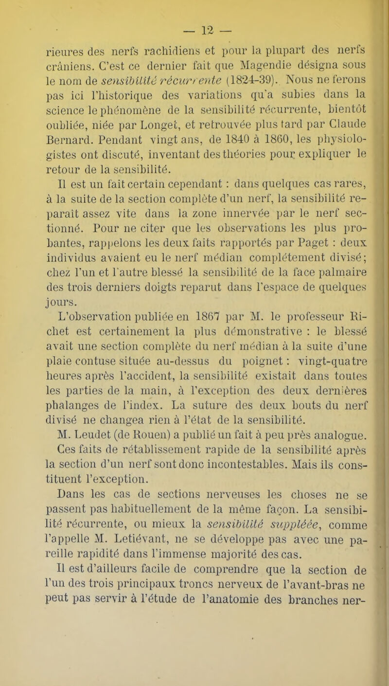 rieiires des nerfs rachidiens et pour la plupart des nerls crâniens. C’est ce dernier fait que Magendie désigna sous le nom de sensibUité récur/ erite (1824-39). Nous ne ferons pas ici riiistorique des variations qu'a subies dans la science le phénomène de la sensibilité récurrente, bientôt oubliée, niée par Longet, et retrouvée plus fard par Claude Bernard. Pendant vingt ans, de 1840 à 1860, les physiolo- ; gistes ont discuté, inventant des théories pour expliquer le I retour de la sensibilité. ! Il est un fait certain cependant : dans quelques cas rares, j à la suite de la section complète d’un nerf, la sensibilité re- j paraît assez vite dans la zone innervée par le nerf sec- j tionné. Pour ne citer que les observations les plus pro- bantes, rappelons les deux faits rapportés par Paget : deux individus avaient eu le nerf médian complètement divisé; chez l’un et l'autre blessé la sensibilité de la face palmaire des trois derniers doigts reparut dans l’espace de quelques | jours. j L’observation publiée en 1861 par M. le ])rofesseur Ri- j chet est certainement la plus démonstrative : le blessé avait une section complète du nerf médian à la suite d’une plaie contuse située au-dessus du poignet: vingt-quatre heures a])rès l’accident, la sensibilité existait dans toutes les parties de la main, à l’exception des deux dernières phalanges de l’index. La suture des deux bouts du nerf divisé ne changea rien à l’état de la sensibilité. M. Leudet (de Rouen) a publié un fait à peu près analogue. Ces faits de rétablissement rapide de la sensibilité après la section d’un nerf sont donc incontestables. Mais ils cons- tituent l’exception. Dans les cas de sections nerveuses les choses ne se passent pas habituellement de la même façon. La sensibi- lité récurrente, ou mieux la sensibilité suppléée, comme l’appelle M. Letiévant, ne se développe pas avec une pa- reille rapidité dans l’immense majorité des cas. Il est d’ailleurs facile de comprendre que la section de ' l’un des trois principaux troncs nerveux de l’avant-bras ne peut pas servir à l’étude de l’anatomie des branches ner- I