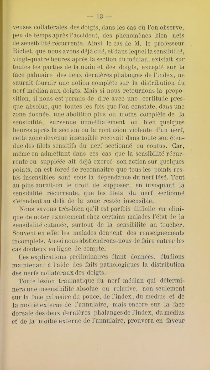 veuses collatérales des doigts, dans les cas où l’on observe, peu de temps après l’accident, des phénomènes bien nets de sensibilité récurrente. Ainsi le cas de M. le ])rol'esseur Richet, que nous avons déjà cité, et dans lequel la sensibilité, vingt-quatre heures après la section du médian, existait sur toutes les parties de la main et des doigts, excepté sur la lace palmaire des ileux dernières phalanges de l’index, ne saurait lournir une notion complète sur la distribution du nerf médian aux doigts. Mais si nous retournons la propo- sition, il nous est permis de dire avec une certitude pres- que absolue, que toutes les fois que l’on constate, dans une zone donnée, une abolition plus ou moins complète de la sensibilité, survenue immédiatement ou bien quelques heures après la section ou la contusion violente d’un nerf, cette zone devenue insensible recevait dans toute son éten- due des hlets sensitifs du nerf sectionné ou contus. Car, môme en admettant dans ces cas que la sensibilité récur- rente ou suppléée ait déjà exercé son action sur quelques points, on est forcé de reconnaître que tous les points res- tés insensibles sont sous la dépendance du nerf lésé. Tout au plus aurait-on le droit de supposer, en invoquant la sensibilité récurrente, que les ülets du nerf sectionné s’étendent au delà de la zone restée insensible. Nous savons très-bien qu’il est parfois difficile en clini- que de noter exactement chez certains malades l’état de la sensibilité cutanée, surtout de la sensibilité au toucher. Souvent en effet les malades donnent des renseignements incomplets. Aussi nous abstiendrons-nous défaire entrer les cas douteux en ligne de compte. Ces explications préliminaires étant données, étudions maintenant à l’aide des faits pathologiques la distribution des nerfs collatéraux des doigts. Toute lésion traumatique du nerf médian qui détermi- nera une insensibilité absolue ou relative, non-seulement sur la face palmaire du pouce, de l’index, du médius et de la moitié externe de l’annulaire, mais encore sur la face dorsale des deux dernières phalanges de l’index, du médius et de la moitié externe de l’annulaire, prouvera en faveur