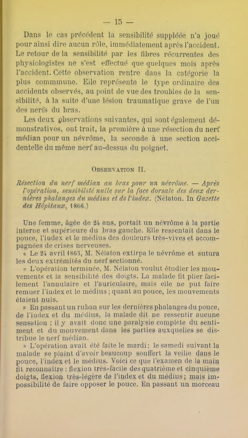 Dans le cas précédent la sensibilité suppléée n’a joué pour ainsi dire aucun rôle, immédiatement après l’accident. Le retour de la sensibilité par les fibres récurrentes des physiologistes ne s’est efTectué que quelques mois après l’accident. Cette observation rentre dans la catégorie la plus commmune. Elle représente le type ordinaire des accidents observés, au point de vue des troubles de la sen- sibilité, à la suite d’une lésion traumatique grave de l’iin des nerfs du bras. Les deux pbservations suivantes, qui sont également dé- monstratives, ont trait, la première à une résection du nerf médian pour un névrôme, la seconde à une section acci- dentelle du môme nerf au-dessus du poignet. Observation IL Résection du nerf médian au Iras 'pour un névrome. — Après l'opération^ sensibilité nulle sur la face dorsale des deux der- nières phalanges du médius et de l'index. (Nélalon. In Gazette des Hôpitaux^ 1866.) Une femme, ûgée de 24 ans, portait un névrôme à la partie interne et supérieure du bras gauche. Elle ressentait dans le pouce, l’iadex et le médius des douleurs trés-viveset accom- pagnées de crises nerveuses. « Le 24 avril 1863, M. Nélaton extirpa le névrôme et sutura les deux extrémités du nerf sectionné. » L’opération terminée, M. Nélaton voulut étudier les mou- vements et la sensibilité des doigts. La malade fit plier faci- lement l’annulaire et l’auriculaire, mais elle ne put faire remuer l’index et le médius ; quant au pouce, les mouvements étaient nuis. » En passant un ruban sur les dernières phalanges du pouce, de l’index et du médius, la malade dit ne ressentir aucune sensation : il y avait donc une paralysie complète du senti- ment et du mouvement dans les parties auxquelles se dis- tribue le nerf médian. » L’opération avait été faite le mardi; le samedi suivant la malade se plaint d’avoir beaucoup souffert la veilie dans le pouce, l’index et le médius. Voici ce que l’examen de la main fit reconnaitre : flexion très-facile des quatrième et cinquième doigts, flexion très-légère de l’index et du médius ; mais im- possibilité de faire opposer le pouce. En passant un morceau