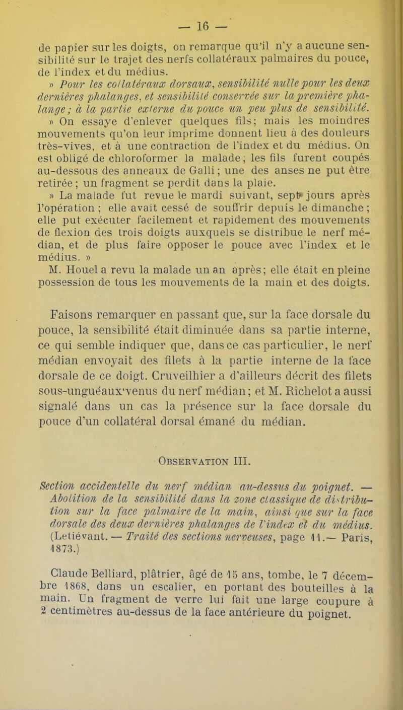 (Je papier sur les doigts, on remarque qu’il n’y a aucune sen- sibililé sur le trajet des nerfs collatéraux palmaires du pouce, de l’index et du médius. » Pour les coUaléraux dorsaux^ sensibilité nulle pour les deux dernières phalanges^ et sensibilité conservée sur la première pha- lange ; à la partie externe du pouce un peu plus de sensibilité. » On essaye d’enlever quelques fils; mais les moindres mouvements qu’on leur imprime donnent lieu à des douleurs très-vives, et à une contraction de l’index et du médius. On est obligé de cliloroformer la malade, les fils furent coupés au-dessous des anneaux de Galli ; une des anses ne put être retirée ; un fragment se perdit dans la plaie. » La malade fut revue le mardi suivant, sepl^ jours après l’opération ; elle avait cessé de soudrir depuis le dimanche ; elle put exécuter facilement et rapidement des mouvements de flexion des trois doigts auxquels se distribue le nerf mé- dian, et de plus faire opposer le pouce avec l’index et le médius. » M. Houel a revu la malade un an après; elle était en pleine possession de tous les mouvements de la main et des doigts. Faisons remarquer en passant que, sur la face dorsale du pouce, la sensibilité était diminuée dans sa partie interne, ce qui semble indiquer que, dans ce cas particulier, le nerf médian envoyait des filets à la partie interne de la face dorsale de ce doigt. Cruveilbier a d'ailleurs décrit des filets sous-unguéaux'venus du nerf médian; etM. Riclielota aussi signalé dans un cas la présence sur la face dorsale du pouce d’un collatéral dorsal émané du médian. Observation III. Section accidentelle du nerf médian au-dessus du poignet. — Abolition de la sensibilité dans la zone classique de distribu- tion sur la face palmaire de la main, ainsi que sur la face dorsale, des deux dernières phalanges de l'index et du médius. (Letiévaul. — Traité des sections nerveuses, page 1 1.— Paris, 1873.) Claude Belliard, plâtrier, âgé de 13 ans, tombe, le 7 décem- bre 1868, dans un escalier, en portant des bouteilles à la main. Un fragment de verre lui fait une large coupure à 2 centimètres au-dessus de la face antérieure du poignet.