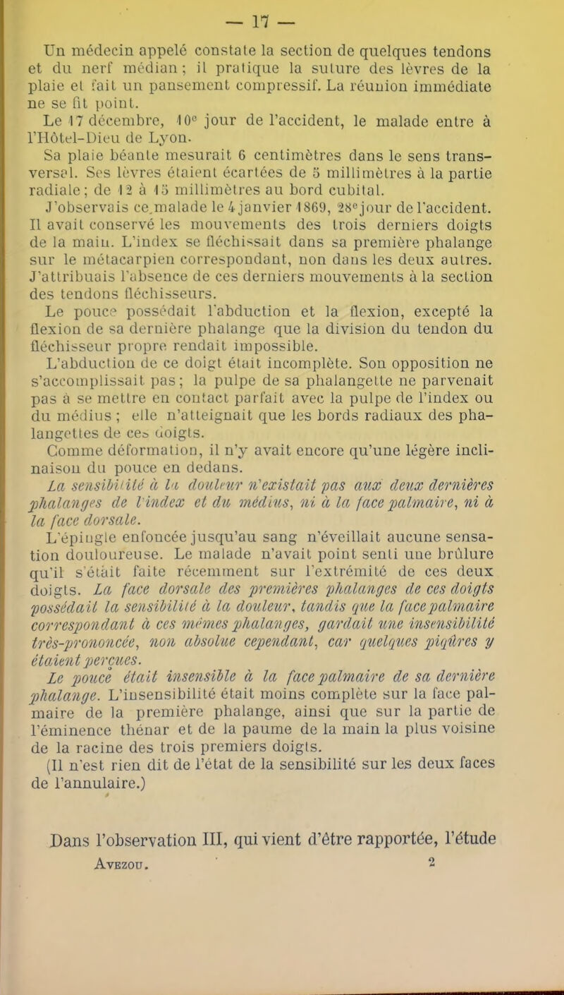 Un médecin appelé constate la section de quelques tendons et du nerf médian; il pratique la suture des lèvres de la plaie et fait un pansement compressif. La réunion immédiate ne se fit point. Le 17 décembre, 10° jour de l’accident, le malade entre à rilôtel-Dieu de Lyon. Sa plaie béante mesurait 6 centimètres dans le sens trans- versal. Ses lèvres étaient écartées de 5 millimètres à la partie radiale; de 12 à 1ü millimètres au bord cubital. J’observais ce.malade le 4 janvier 1869, 28ejour de l'accident. Il avait conservé les mouvemenls des trois derniers doigts de la main. L’index se fléchissait dans sa première phalange sur le métacarpien correspondant, non dans les deux autres. J’attribuais l’absence de ces derniers mouvements à la section des tendons fléchisseurs. Le pouce possédait l'abduction et la flexion, excepté la flexion de sa dernière phalange que la division du tendon du fléchisseur propre rendait impossible. L’abduction de ce doigt était incomplète. Son opposition ne s’accomplissait pas; la pulpe de sa phalangette ne parvenait pas à se mettre en contact parfait avec la pulpe de l’index ou du médius ; elle n’atteignait que les bords radiaux des pha- langettes de ces doigts. Comme déformation, il n’y avait encore qu’une légère incli- naison du pouce en dedans. La sensihUilé à la doulnir n'existait pas aux deux dernières phalanges de l'index et du, médius^ ni à la, ^ace palmaire^ ni à la face dorsale. L’épiugle enfoncée jusqu’au sang n’éveillait aucune sensa- tion douloureuse. Le malade n’avait point senti une brûlure qu’il s'étâit faite récemment sur l’extrémitc do ces deux doigts. La face dorsale des premières phalanges de ces doigts possédait la sensihilUé à la douleur, tandis que la face palmaire correspondant à ces mêmes phalanges, gardait une insensibilité très-prononcée, non absolue cependant, car quelques piqûres y étaient perçues. Le pouce était insensible à la face palmaire de sa dernière phalange. L’insensibilité était moins complète sur la face pal- maire de la première phalange, ainsi que sur la partie de l’éminence thénar et de la paume de la main la plus voisine de la racine des trois premiers doigls. (Il n’est rien dit de l’état de la sensibilité sur les deux faces de l’annulaire.) ê Dans l’observation III, qui vient d’être rapportée, l’étude Avezou. 2