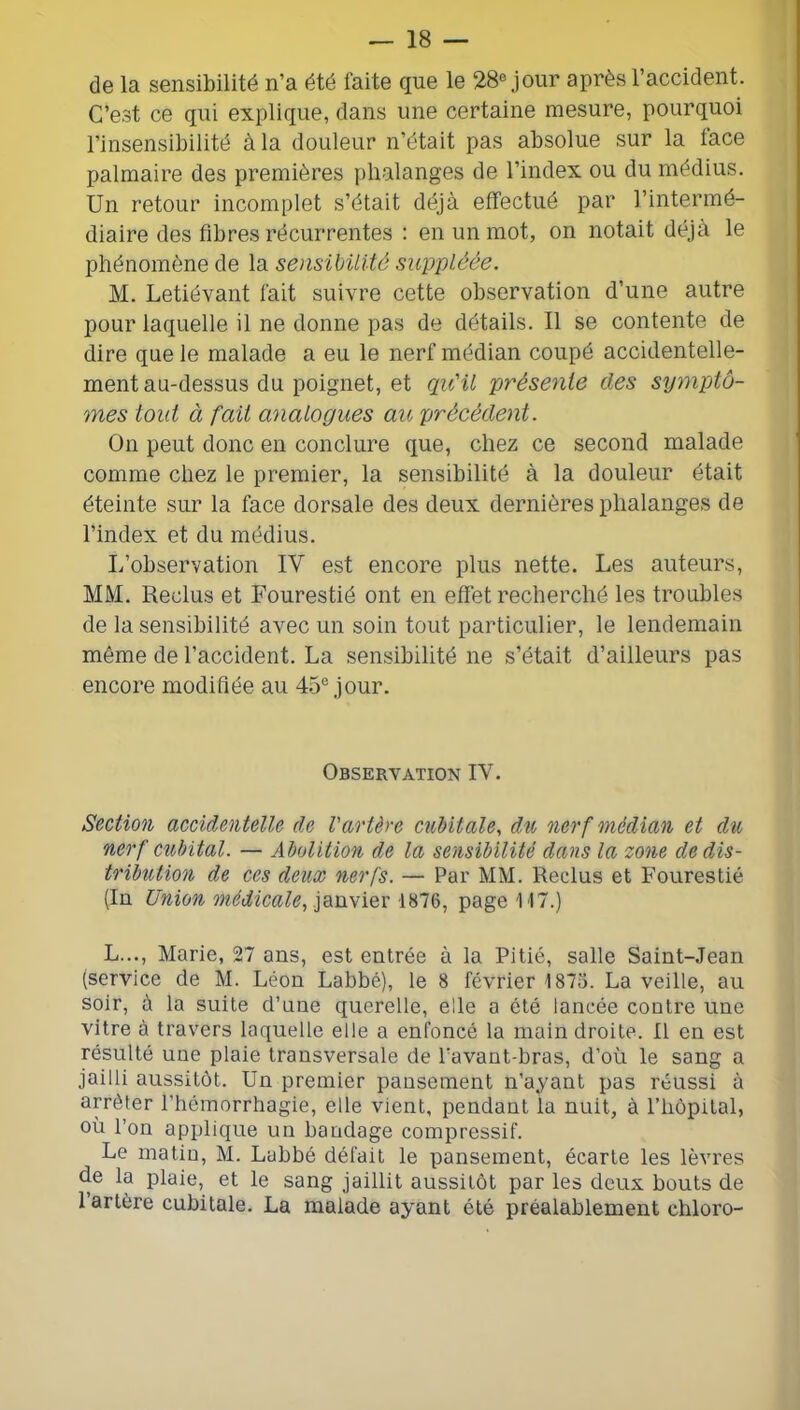 de la sensibilité n’a été faite que le 28® jour après l’accident. C’est ce qui explique, dans une certaine mesure, pourquoi l’insensibilité à la douleur n’était pas absolue sur la face palmaire des premières phalanges de l’index ou du médius. Un retour incomplet s’était déjà effectué par l’intermé- diaire des fibres récurrentes : en un mot, on notait déjà le phénomène de la sensibilité suppléée. M. Letiévant fait suivre cette observation d’une autre pour laquelle il ne donne pas de détails. Il se contente de dire que le malade a eu le nerf médian coupé accidentelle- ment au-dessus du poignet, et qu'il présente des syynptô- mes tout à fait analogues au précédent. On peut donc en conclure que, chez ce second malade comme chez le premier, la sensibilité à la douleur était éteinte sur la face dorsale des deux dernières phalanges de l’index et du médius. L’observation IV est encore plus nette. Les auteurs, MM. Reclus et Fourestié ont en effet recherché les troubles de la sensibilité avec un soin tout particulier, le lendemain même de l’accident. La sensibilité ne s’était d’ailleurs pas encore modifiée au 45° jour. Observation IV. Section accidentelle de l'artère cubitale, du nerf médian et du nerf Cîdrital. — Abolition de la sensibilité dans la zone de dis- tribution de ces deux nerfs. — Par MM. Reclus et Fourestié (In Union médicale, janvier 1876, page 117.) L..., Marie, 27 ans, est entrée à la Pitié, salle Saint-Jean (service de M. Léon Labbé), le 8 février 1875. La veille, au soir, à la suite d’une querelle, elle a été lancée contre une vitre à travers laquelle elle a enfoncé la main droite. Il en est résulté une plaie transversale de Pavant-bras, d’où le sang a jailli aussitôt. Un premier pansement n’ayant pas réussi à arrêter l’hémorrhagie, elle vient, pendant la nuit, à l’hôpital, où l’on applique un bandage compressif. Le matin, M. Labbé défait le pansement, écarte les lèvres de la plaie, et le sang jaillit aussitôt par les deux bouts de l’artère cubitale. La malade ayant été préalablement chloro-