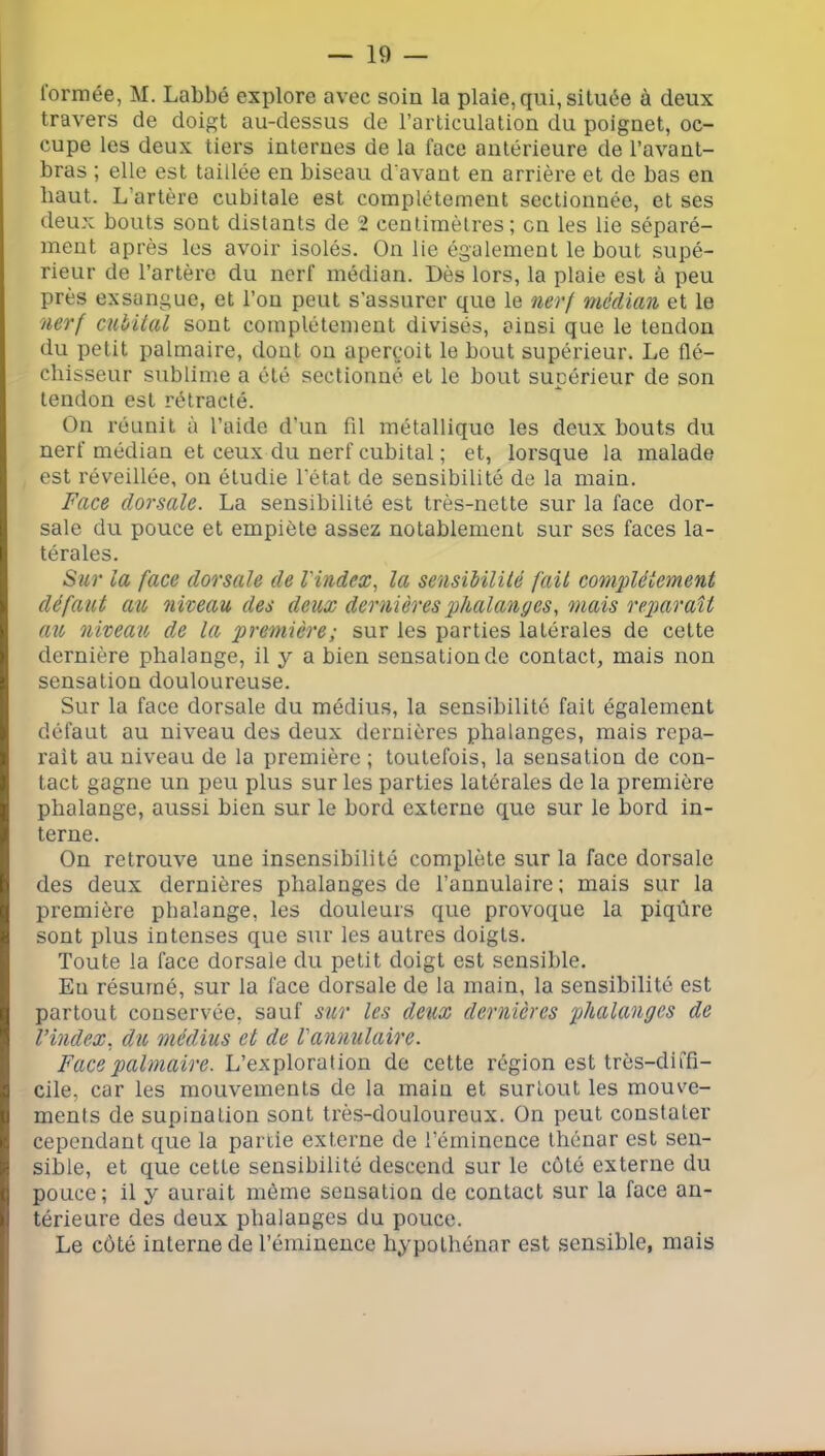 lormée, M. Labbé explore avec soin la plaie, qui, située à deux travers de doigt au-dessus de l’articulation du poignet, oc- cupe les deux tiers internes de la face antérieure de l’avant- bras ; elle est taillée en biseau d'avant en arrière et de bas en haut. L’artère cubitale est complètement sectionnée, et ses deux bouts sont distants de 2 centimètres; en les lie séparé- ment après les avoir isolés. On lie également le bout supé- rieur de l’artère du nerf médian. Dès lors, la plaie est à peu près exsangue, et l’on peut s’assurer que le nerf médian et le nerf cubital sont complètement divisés, ainsi que le tendon du petit palmaire, dont ou aperçoit le bout supérieur. Le flé- chisseur sublime a été sectionné et le bout supérieur de son tendon est rétracté. On réunit à l’aide d’un fil métallique les deux bouts du nerf médian et ceux du nerf cubital ; et, lorsque la malade est réveillée, on étudie l'état de sensibilité de la main. Face dorsale. La sensibilité est très-nette sur la face dor- sale du pouce et empiète assez notablement sur ses faces la- térales. Sur la face dorsale de Vindex, la sensibilité fait complètement défaut au, niveau des deux dernières phalanges, mais reparaît au niveau, de la première; sur les parties latérales de cette dernière phalange, il y a bien sensation de contact, mais non sensation douloureuse. Sur la face dorsale du médius, la sensibilité fait également défaut au niveau des deux dernières phalanges, mais répa- rait au niveau de la première ; toutefois, la sensation de con- tact gagne un peu plus sur les parties latérales de la première phalange, aussi bien sur le bord externe que sur le bord in- terne. On retrouve une insensibiiité complète sur la face dorsale des deux dernières phalanges de l’annulaire ; mais sur la première phalange, les douleurs que provoque la piqûre sont plus intenses que sur les autres doigts. Toute la face dorsale du petit doigt est sensible. En résumé, sur la face dorsale de la main, la sensibilité est partout conservée, sauf sur les deux dernières phalanges de l’index, du médius et de Vannulaire. Face palmaire, h'de cette région est très-diffi- cile, car les mouvements de la main et surtout les mouve- ments de supination sont très-douloureux. On peut constater cependant que la partie externe de l’éminence thénar est sen- sible, et que cette sensibilité descend sur le côté externe du pouce; il y aurait môme sensation de contact sur la face an- térieure des deux phalanges du pouce. Le côté interne de l’éminence bypothénar est sensible, mais