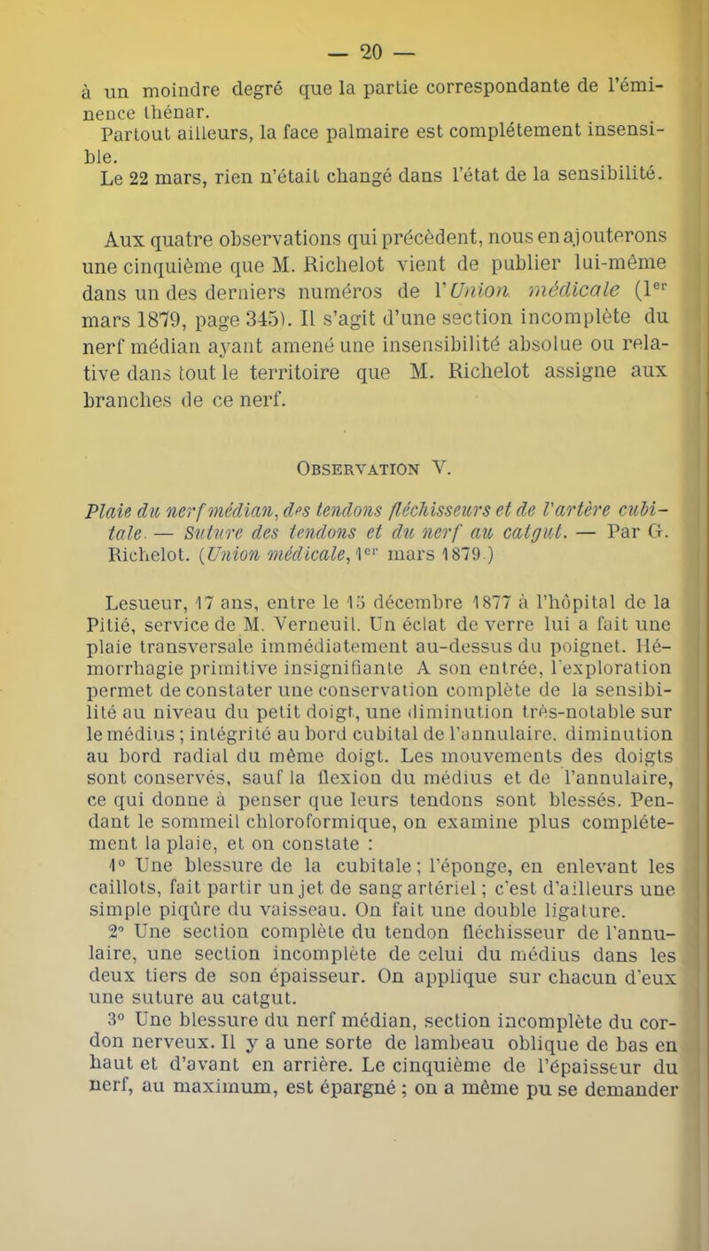 à un moindre degré que la partie correspondante de l’émi- nence Ihénar. Partout ailleurs, la face palmaire est complètement insensi- Le 22 mars, rien n’était changé dans l’état de la sensibilité. Aux quatre observations qui précèdent, nous en ajouterons une cinquième que M. Richelot vient de publier lui-même dans un des derniers numéros de V Union médicale (1®’’ mars 1879, page 345). Il s’agit d’une section incomplète du nerf médian ayant amené une insensibilité absolue ou rela- tive dans tout le territoire que M. Richelot assigne aux branches de ce nerf. Observation V. Plaü du nerf médian, d<>s tendons fUcldsseurs et de l'artère cubi- tale- — Suture des tendons et du nerf au catgut. — Par Cf. Richelot. {Union médicale,mars 1879 ) Lesueur, 17 ans, entre le 1.7 décembre 1877 à rhôpitol de la Pitié, service de M. Verueuil. Un éclat de verre lui a fuit une plaie transversale immédiatement au-dessus du poignet. Hé- morrhagie primitive insignifiante A son entrée, l'exploration permet de constater une conservation complète de la sensibi- lité au niveau du petit doigt, une diminution très-notable sur le médius ; intégrité au bord cubital de l’annulaire, diminution au bord radial du même doigt. Les mouvements des doigts sont conservés, sauf la flexion du médius et de l’annulaire, ce qui donne à penser que leurs tendons sont blessés. Pen- dant le sommeil chloroformique, on examine plus complète- ment la plaie, et on constate : 1° Une blessure de la cubitale; l’éponge, en enlevant les caillots, fait partir un jet de sang artériel ; c’est d’ailleurs une simple piqûre du vaisseau. On fait une double ligature. 2’ Une section complète du tendon fléchisseur de l’annu- laire, une section incomplète de celui du médius dans les deux tiers de son épaisseur. On applique sur chacun d'eux une suture au catgut. 3° Une blessure du nerf médian, section incomplète du cor- don nerveux. Il y a une sorte de lambeau oblique de bas en haut et d’avant en arrière. Le cinquième de l’épaisseur du nerf, au maximum, est épargné ; on a même pu se demander